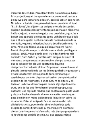 mientras descendían,Pero Ben y Peter no sabían qué hacer.
Estaban jodidosy el tiempo se les estaba metiendo encima
de nuevo para tomar una decisión, pero no sabían que hacer.
No sabíansi habría cima, pero decidieronquedarse al final.
“Estáis locos”, les dijeron sus amigos antes de descender.
Pasaron dos horas lentasy entonces en apenasun momento
hablandojuntoa los cuatro gatos que quedaban,y gracias a
Ernest que apareció de repente como un héroe (y que decía
que a él -unas gotas de lluvianuncale habíanbajadode la
montaña, y que no lo haríanahora-); decidieron intentarla
cima. Al final se formó un equipopequeñopero fuerte.
Ernest el alpinistaexperto abriría la ruta, decía que llegarían
arriba al 100%, y que detrás de él irían dos hombres más
llamadosDurc, Safier, y nuestros dos amigos. Justo en el
momento en que empezaron a subir el tiempo parece ser
que se apiadoy les dio una oportunidadque no
desaprovecharonhasta el final. Empezaron la marcha con el
plus de la motivaciónde ser los únicos que habíanquedado,y
esto les dio fuerzas extras para la dura caminataque
quedabapor delante. Llegaron así casi en tiempo récord al
Espolón de los Austriacos, a unos 4000 m de altura, y allí
hicieron un breve descanso para comer algo rápidamente.
Durc, uno de los que formaban el pequeño grupo, saco
entonces una cajita de madera que conteníauna pasta verde
y viscosa, hecha a base de aloe vera y aceite de oliva y se
pasó de mano en mano diciendoque la pusieran sobre las
rozaduras. Peter el amigo de Ben se sintió mucho más
aliviadotras esto, pues tenía sobre los hombros todo
escaldadopor los tirantes de su mochila.Pero pronto se
dieron cuenta que no habíamucho más tiempo que perder o
la noche se les echaría encima. Así que seguidamente
 