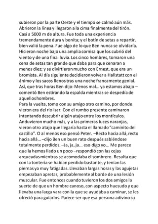 subieron por la parte Oeste y el tiempo se calmó aún más.
Abrieron la líneay llegaron a la cima finalmentedel tirón.
Casi a 5000 m de altura. Fue toda una experiencia
tremendamente dura y bonita;y el botín de setas a repartir,
bien valió la pena. Fue algo de lo que Ben nunca se olvidaría.
Hicieron noche bajo una ampliacornisa que los cubrió del
viento y de una fina lluvia.Los cinco hombres, tomaron una
cena de setas tan grande que daba para que cenaran a
menos diez; y se divirtieronmucho con Ernest, que era un
bromista. Al día siguiente decidieronvolver a Hallstatt con el
ánimo y los sacos llenostras una noche francamente genial.
Así, que tras horas Ben dijo:Menos mal… ya estamos abajo –
comentó Ben estirando la espalda mientras se despedíade
aquelloshombres.
Para la vuelta, tomo con su amigo otro camino, por donde
vieron era del rio Isar. Con el rumbo presente caminaron
intentandodescubrir algún atajoentre los montículos.
Anduvieronmucho más, y a las primeras luces naranjas,
vieron otro atajoque llegaría hasta el llamado“caminito del
castillo”. O al menos eso pensó Peter. –Recto hacia allá,recto
hacia allá...–dijo Ben un buen rato después sabiéndose
totalmente perdidos. –Ja, ja, ja... eso digo yo... Me parece
que la hemos liado un poco –respondiócon las cejas
arqueadasmientras se acomodabael sombrero. Resulta que
con la tontería se habíanperdido bastante, y tenían las
piernasya muy fatigadas.Llevaban largas horasy las agujetas
empezaban apretar, probablementeal borde de una lesión
muscular. Fue entonces cuandotuvieron los dos amigos la
suerte de que un hombre canoso, con aspecto huesudo y que
llevabauna larga vara con la que se ayudabaa caminar, se les
ofreció para guiarlos. Parece ser que esa persona adivinosu
 