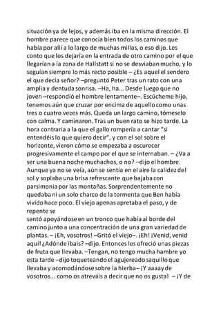 situaciónya de lejos, y además iba en la misma dirección. El
hombre parece que conocía bien todos los caminosque
habíapor allí a lo largo de muchas millas, o eso dijo. Les
conto que los dejaría en la entrada de otro camino por el que
llegaríana la zona de Hallstatt si no se desviabanmucho, y lo
seguían siempre lo más recto posible – ¿Es aquel el sendero
el que decía señor? –preguntó Peter tras un rato con una
ampliay dentudasonrisa. –Ha, ha... Desde luego que no
joven –respondió el hombre lentamente–. Escúcheme hijo,
tenemos aún que cruzar por encima de aquellocomo unas
tres o cuatro veces más. Queda un largo camino, tómeselo
con calma. Y caminaron. Tras un buen rato se hizo tarde. La
hora contraria a la que el gallo rompería a cantar “si
entendéislo que quiero decir”, y con el sol sobre el
horizonte, vieron cómo se empezaba a oscurecer
progresivamente el campo por el que se internaban. – ¿Va a
ser una buena noche muchachos, o no? –dijo el hombre.
Aunque ya no se veía, aún se sentía en el aire la calidezdel
sol y soplaba una brisa refrescante que bajabacon
parsimoniapor las montañas. Sorprendentemente no
quedabani un solo charco de la tormenta que Ben había
vividohace poco. El viejo apenasapretaba el paso, y de
repente se
sentó apoyándoseen un tronco que habíaal borde del
camino junto a una concentración de una gran variedadde
plantas. – ¡Eh, vosotros! –Gritó el viejo–. ¡Eh! ¡Venid, venid
aquí!¿Adónde ibais? –dijo. Entonces les ofreció unas piezas
de fruta que llevaba.–Tengan, no tengo mucha hambre yo
esta tarde –dijo toqueteandoel agujereadosaquilloque
llevabay acomodándosesobre la hierba– ¡Y aaaayde
vosotros... como os atreváis a decir que no os gusta! – ¡Y de
 
