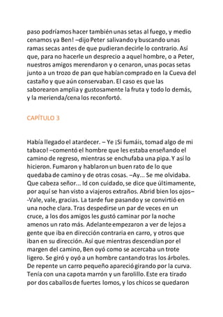 paso podríamoshacer tambiénunas setas al fuego, y medio
cenamos ya Ben! –dijoPeter salivandoy buscando unas
ramas secas antes de que pudierandecirle lo contrario. Así
que, para no hacerle un desprecio a aquel hombre, o a Peter,
nuestros amigos merendaron y o cenaron, unas pocas setas
junto a un trozo de pan que habíancomprado en la Cueva del
castaño y que aún conservaban. El caso es que las
saborearon ampliay gustosamente la fruta y todo lo demás,
y la merienda/cenalos reconfortó.
CAPÍTULO 3
Había llegadoel atardecer. – Ye ¡Si fumáis, tomad algo de mi
tabaco! –comentó el hombre que les estaba enseñando el
camino de regreso, mientras se enchufaba una pipa.Y así lo
hicieron. Fumaron y hablaronun buen rato de lo que
quedabade camino y de otras cosas. –Ay... Se me olvidaba.
Que cabeza señor... Id con cuidado,se dice que últimamente,
por aquí se han visto a viajeros extraños. Abrid bien los ojos–
-Vale, vale, gracias. La tarde fue pasandoy se convirtió en
una noche clara. Tras despedirse un par de veces en un
cruce, a los dos amigos les gustó caminar por la noche
amenos un rato más. Adelanteempezaron a ver de lejosa
gente que iba en dirección contraria en carro, y otros que
iban en su dirección. Así que mientras descendíanpor el
margen del camino, Ben oyó como se acercaba un trote
ligero. Se giró y oyó a un hombre cantandotras los árboles.
De repente un carro pequeño apareciógirando por la curva.
Tenía con una capota marrón y un farolillo.Este era tirado
por dos caballosde fuertes lomos, y los chicos se quedaron
 