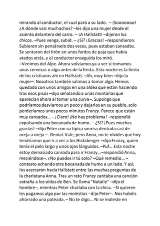 mirando al conductor, el cual paró a su lado. – ¡Sooooooo!
¿A dónde vais muchachos? –les dijo una mujer desde el
asiento delantero del carro. – ¡A Hallstatt! –dijeron los
chicos. –Pues venga, subid. – ¿Sí? ¡Gracias! –respondieron.
Subieron sin pensárselo dos veces, pues estaban cansados.
Se sentaron del tirón en unos fardos de paja que había
atadosatrás, y el conductorenseguida los miró.
–Venimosdel Alpe. Ahora volvíamosya a ver si tomamos
unas cervezas o algo antes de la fiesta. Esta noche es la fiesta
de los cristianos ahí en Hallstatt. –Ah, muy bien –dijo la
mujer–. Nosotros también salimos a tomar algo. Hemos
quedadocon unos amigos en una aldeaque están haciendo
tras esos picos –dijo señalandoa unas montañasque
aparecíanahora al tomar una curva–. Supongo que
podríamosdesviarnosun poco y dejarlosen su pueblo, solo
perderíamos unospocos minutos Franzy. Parece que están
muy cansados… – ¡Claro! ¡No hay problema! –respondió
expulsandouna bocanadade humo. – ¿Sí? ¡Pues muchas
gracias! –dijo Peter con su típica sonrisa dentudacasi de
oreja a oreja –. Genial.Vale, pero Anna, no te olvides que hoy
tendríamosque ir a ver a los Hicksberger –dijoFranzy, quien
tenía el pelo largo y unos ojos lánguidos. –Puf… Esta noche
estoy demasiado cansadapara ir Franzy…–respondióAnna,
meciéndose–. ¿No puedes ir tú solo? –Qué remedio… –
contesto echandootra bocanadade humo a un lado. Y así,
los acercaron haciaHallstatt entre las muchaspreguntas de
la charlatanaAnna. Tras un rato Franzy cantabauna canción
extraña a los oídosde Ben. Se llama"Natalie" –dijoel
hombre–, mientras Peter charlabacon la chica. –Si quieren
les pagamos algo por las molestias –dijo Peter–. Nos habéis
ahorrado una pateada.– No te digo... Ni se moleste en
 