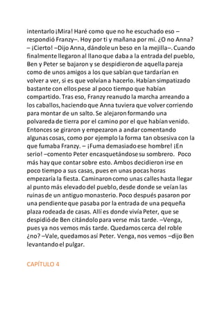 intentarlo¡Mira! Haré como que no he escuchado eso –
respondió Franzy–. Hoy por ti y mañana por mí. ¿O no Anna?
– ¡Cierto! –Dijo Anna, dándoleun beso en la mejilla–.Cuando
finalmente llegaronal llanoque dabaa la entrada del pueblo,
Ben y Peter se bajaron y se despidieronde aquellapareja
como de unos amigos a los que sabían que tardarían en
volver a ver, si es que volvíana hacerlo. Habíansimpatizado
bastante con ellospese al poco tiempo que habían
compartido. Tras eso, Franzy reanudo la marcha arreando a
los caballos,haciendoque Anna tuviera que volver corriendo
para montar de un salto. Se alejaronformando una
polvaredade tierra por el camino por el que habíanvenido.
Entonces se giraron y empezaron a andarcomentando
algunascosas, como por ejemplo la forma tan obsesiva con la
que fumaba Franzy. – ¡Fuma demasiadoese hombre! ¡En
serio! –comento Peter encasquetándosesu sombrero. Poco
más hay que contarsobre esto. Ambos decidieron irse en
poco tiempo a sus casas, pues en unas pocashoras
empezaría la fiesta. Caminaroncomo unas calles hasta llegar
al punto más elevadodel pueblo,desde donde se veían las
ruinasde un antiguo monasterio. Poco después pasaron por
una pendienteque pasaba por la entrada de una pequeña
plaza rodeada de casas. Allí es donde vivíaPeter, que se
despidióde Ben citándolopara verse más tarde. –Venga,
pues ya nos vemos más tarde. Quedamoscerca del roble
¿no? –Vale, quedamosasí Peter. Venga, nos vemos –dijo Ben
levantandoel pulgar.
CAPÍTULO 4
 