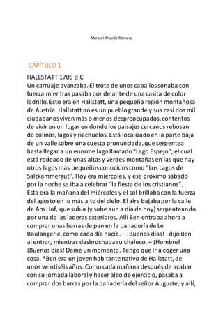 Manuel Alcaide Romero
CAPÍTULO 1
HALLSTATT 1705 d.C
Un carruaje avanzaba.El trote de unos caballossonaba con
fuerza mientras pasabapor delante de una casita de color
ladrillo.Esto era en Hallstatt, una pequeña región montañosa
de Austria. Hallstatt no es un pueblogrande y sus casi dos mil
ciudadanosviven más o menos despreocupados,contentos
de vivir en un lugar en donde los paisajes cercanos rebosan
de colinas, lagos y riachuelos. Está localizadoen la parte baja
de un vallesobre una cuesta pronunciada,que serpentea
hasta llegar a un enorme lago llamado“Lago Espejo”; el cual
está rodeado de unas altasy verdes montañasen las que hay
otros lagosmás pequeñosconocidoscomo “Los Lagos de
Salzkammergut”. Hoy era miércoles, y ese próximo sábado
por la noche se iba a celebrar “la fiesta de los cristianos”.
Esta era la mañanadel miércoles y el sol brillabacon la fuerza
del agosto en lo más alto del cielo. El aire bajabapor la calle
de Am Hof, que subía (y sube aun a día de hoy) serpenteando
por una de las laderasexteriores. Allí Ben entraba ahora a
comprar unas barras de pan en la panaderíade Le
Boulangerie,como cada día hacía. – ¡Buenos días! –dijo Ben
al entrar, mientras desbrochabasu chaleco. – ¡Hombre!
¡Buenos días! Dame un momento. Tengo que ir a coger una
cosa. *Ben era un joven habitantenativo de Hallstatt, de
unos veintiséisaños. Como cada mañana después de acabar
con su jornada laboraly hacer algo de ejercicio, pasaba a
comprar dos barras por la panaderíadel señor Auguste, y allí,
 