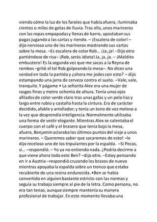 viendo cómo la luz de los faroles que habíaafuera, iluminaba
cientos o miles de gotas de lluvia.Tras ella,unos marineros
con las ropas empapadasy llenasde barro, apostabansus
pagas jugandoa las cartas y riendo. – ¡Escalera de color! –
dijo nervioso uno de los marineros mostrando sus cartas
sobre la mesa. –Es escalera de colorRob… ¡Ja, ja! –Dijo otro
partiéndose de risa– ¡Rob, serás idiota!Ja, ja, ja. – ¡Maldito
embustero! Es la segunda vez que me sacas a la Reyna de
rombos –gritó el tal Rob golpeandola mesa–. No dices una
verdad en toda la partida y ¿ahora me jodes con esto? – dijo
estampando una jarra de cerveza contra el suelo. –Vale,vale,
tranquilo.Y págame • La señorita Alex era una mujer de
rasgos finos y metro ochenta de altura. Tenía unosojos
afiladosde color verde claro tras unasgafas y un pelo liso y
largo entre rubio y castaño hasta la cintura. Era de carácter
decidido,afable y arrollador;y tenía un tono de voz meloso a
la vez que desprendíainteligencia.Normalmente utilizaba
una forma de vestir elegante. Mientras Alex se calentabael
cuerpo con el café y el brasero que tenía bajo la mesa,
afuera, Benjaminaclarabalos últimos puntosdel viaje a unos
marineros. – Queremos saber que sacaremos de esto! –le
dijo receloso uno de los tripulantespor la espalda. –Si Pecas,
si… –respondió. – Yo ya no entiendo nada. ¿Podría decirme a
que viene ahora todo esto Ben? –dijo otro. –Estoy pensando
en ir a Austria –respondió cruzando los brazos de nuevo
mientras apoyabala espalda sobre un tronco que estaba
recubierto de una resina endurecida.•Ben se había
convertido en alguienbastante estricto con las normas y
seguía su trabajo siempre al pie de la letra. Como persona, no
era tan tenso, aunquesiempre manteníasu manera
profesional de trabajar. En este momento llevabauna
 