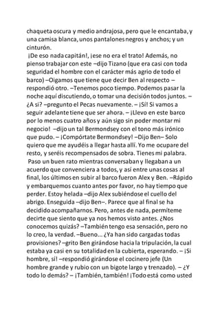 chaquetaoscura y medio andrajosa, pero que le encantaba,y
una camisa blanca,unos pantalonesnegros y anchos; y un
cinturón.
¡De eso nadacapitán!, ¡ese no era el trato! Además, no
pienso trabajarcon este –dijo Tizano (que era casi con toda
seguridad el hombre con el carácter más agrio de todo el
barco) –Oigamos que tiene que decir Ben al respecto –
respondió otro. –Tenemos poco tiempo. Podemos pasar la
noche aquí discutiendo,o tomar una decisióntodos juntos. –
¿A si? –pregunto el Pecas nuevamente. – ¡Sí! Si vamos a
seguir adelantetiene que ser ahora. – ¡Llevo en este barco
por lo menos cuatro añosy aún sigo sin poder montarmi
negocio! –dijoun tal Bermondsey con el tono más irónico
que pudo. – ¡Compórtate Bermondsey! –Dijo Ben– Solo
quiero que me ayudéisa llegar hasta allí. Yo me ocupare del
resto, y seréis recompensados de sobra. Tienes mi palabra.
Paso un buen rato mientras conversabany llegabana un
acuerdo que convenciera a todos, y así entre unascosas al
final, los últimosen subir al barco fueron Alex y Ben. –Rápido
y embarquemos cuanto antes por favor, no hay tiempo que
perder. Estoy helada –dijo Alex subiéndoseel cuello del
abrigo. Enseguida –dijo Ben–. Parece que al final se ha
decididoacompañarnos.Pero, antes de nada, permíteme
decirte que siento que ya nos hemos visto antes. ¿Nos
conocemos quizás? –Tambiéntengo esa sensación, pero no
lo creo, la verdad. –Bueno... ¿Ya han sido cargadas todas
provisiones? –grito Ben girándose haciala tripulación,la cual
estaba ya casi en su totalidaden la cubierta, esperando. – ¡Si
hombre, sí! –respondió girándose el cocinero jefe (Un
hombre grande y rubio con un bigote largo y trenzado). – ¿Y
todo lo demás? – ¡También,también! ¡Todoestá como usted
 