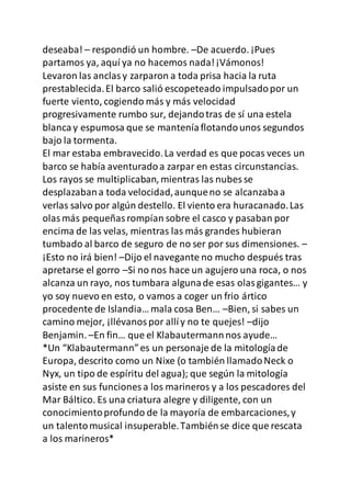 deseaba! – respondió un hombre. –De acuerdo. ¡Pues
partamos ya, aquí ya no hacemos nada!¡Vámonos!
Levaron las anclasy zarparon a toda prisa hacia la ruta
prestablecida.El barco salió escopeteado impulsadopor un
fuerte viento, cogiendo más y más velocidad
progresivamente rumbo sur, dejandotras de sí una estela
blancay espumosa que se manteníaflotandounos segundos
bajo la tormenta.
El mar estaba embravecido.La verdad es que pocas veces un
barco se había aventuradoa zarpar en estas circunstancias.
Los rayos se multiplicaban, mientras las nubes se
desplazabana toda velocidad,aunqueno se alcanzabaa
verlas salvo por algún destello. El viento era huracanado.Las
olasmás pequeñasrompían sobre el casco y pasaban por
encima de las velas, mientras las más grandes hubieran
tumbado al barco de seguro de no ser por sus dimensiones. –
¡Esto no irá bien! –Dijo el navegante no mucho después tras
apretarse el gorro –Si no nos hace un agujero una roca, o nos
alcanza un rayo, nos tumbara algunade esas olasgigantes… y
yo soy nuevo en esto, o vamos a coger un frio ártico
procedente de Islandia…mala cosa Ben… –Bien, si sabes un
camino mejor, ¡llévanospor allíy no te quejes! –dijo
Benjamin. –En fin… que el Klabautermannnos ayude…
*Un “Klabautermann”es un personaje de la mitologíade
Europa, descrito como un Nixe (o también llamadoNeck o
Nyx, un tipo de espíritu del agua); que según la mitología
asiste en sus funciones a los marineros y a los pescadores del
Mar Báltico. Es una criatura alegre y diligente, con un
conocimientoprofundo de la mayoría de embarcaciones,y
un talentomusical insuperable.Tambiénse dice que rescata
a los marineros*
 