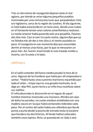 Tras un día entero de navegacióndejaron atrás el mal
agüero, por donde se veíanalgunospequeñospueblos
iluminadospor unasminúsculasluces que parpadeaban.Esto
era Inglaterra, cerca de la región de Londres. Al día siguiente,
el cielo habíaamanecidoen un tono claro, donde unas nubes
en el horizonte tenían unos colores amarillentosy rosáceos.
La noche anterior habíaparecido solo una pesadilla. Pasaron
dos días más. Casi al caer la cuarta noche, alguiendijo que ya
no faltabamás de dos o tres díassi el viento ayudabaun
poco. El navegante en ese momento dijo que necesitaba
dormir al menos unashoras, por lo que se retrasaron un
poco más. Así, fueron recorriendo la ruta trazada rumbo a
Austria, con la costa a lo lejos.
CAPÍTULO 6
En el salón comedor del barco estaba pasada la hora de la
cena. Algunosde los hombres que habíapor allí empezabana
cantar. *Habíahasta unoscuarenta marineros repartidospor
todo el salón. –Viajaraquí es una gozada mochuelo, te lo
digo yo –dijo Phil, quien tenía a un niño muy revoltoso sobre
sus rodillas.
El niñoobservaba la decoraciónen el regazo de aquel
hombre mientras masticaba una manzana. Mirabacon ojos
de búho las paredes, lascuales estaban entabladascon una
madera oscura en lasque habíaventanales redondoscada
poco. Por el centro del salón habíauna alfombra que iba de
punta a punta desde la puerta de entrada hasta la escalera
que llevabaa los dormitorios. Al fondo habíancolocados
también unos tapices. Nnie, se paseabade un lado a otro
 