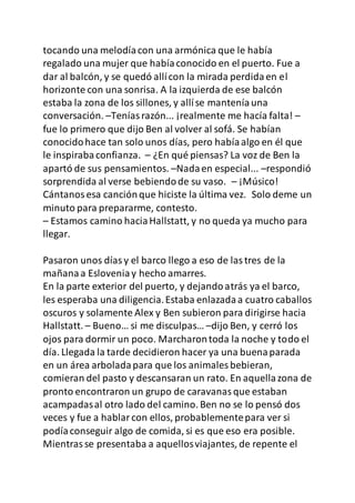 tocando una melodíacon una armónica que le había
regalado una mujer que habíaconocido en el puerto. Fue a
dar al balcón, y se quedó allícon la mirada perdidaen el
horizonte con una sonrisa. A la izquierda de ese balcón
estaba la zona de los sillones, y allíse manteníauna
conversación. –Teníasrazón... ¡realmente me hacía falta! –
fue lo primero que dijo Ben al volver al sofá. Se habían
conocidohace tan solo unos días, pero habíaalgo en él que
le inspirabaconfianza. – ¿En qué piensas? La voz de Ben la
apartó de sus pensamientos. –Nadaen especial... –respondió
sorprendida al verse bebiendode su vaso. – ¡Músico!
Cántanosesa canciónque hiciste la última vez. Solo deme un
minuto para prepararme, contesto.
– Estamos camino haciaHallstatt, y no queda ya mucho para
llegar.
Pasaron unos díasy el barco llego a eso de lastres de la
mañanaa Esloveniay hecho amarres.
En la parte exterior del puerto, y dejandoatrás ya el barco,
les esperaba una diligencia.Estaba enlazadaa cuatro caballos
oscuros y solamente Alex y Ben subieron para dirigirse hacia
Hallstatt. – Bueno… si me disculpas… –dijo Ben, y cerró los
ojos para dormir un poco. Marcharontoda la noche y todo el
día. Llegada la tarde decidieron hacer ya una buenaparada
en un área arboladapara que los animales bebieran,
comieran del pasto y descansaran un rato. En aquellazona de
pronto encontraron un grupo de caravanasque estaban
acampadasal otro lado del camino. Ben no se lo pensó dos
veces y fue a hablarcon ellos, probablementepara ver si
podíaconseguir algo de comida, si es que eso era posible.
Mientrasse presentaba a aquellosviajantes, de repente el
 