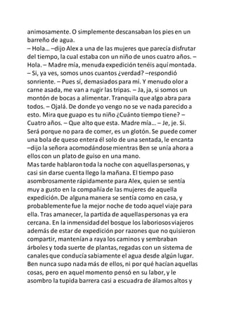 animosamente. O simplemente descansaban los pies en un
barreño de agua.
– Hola… –dijo Alex a una de las mujeres que parecía disfrutar
del tiempo, la cual estaba con un niño de unos cuatro años. –
Hola. – Madre mía, menudaexpedición tenéis aquímontada.
– Si, ya ves, somos unos cuantos ¿verdad? –respondió
sonriente. – Pues sí, demasiadospara mí. Y menudo olora
carne asada, me van a rugir las tripas. – Ja, ja, si somos un
montón de bocas a alimentar. Tranquila quealgo abra para
todos. – Ojalá. De donde yo vengo no se ve nada parecido a
esto. Mira que guapo es tu niño ¿Cuánto tiempo tiene? –
Cuatro años. – Que alto que esta. Madre mía… – Je, je. Si.
Será porque no para de comer, es un glotón. Se puede comer
una bola de queso entera él solo de una sentada, le encanta
–dijo la señora acomodándosemientras Ben se unía ahora a
elloscon un plato de guiso en una mano.
Mas tarde hablarontoda la noche con aquellaspersonas, y
casi sin darse cuenta llego la mañana. El tiempo paso
asombrosamente rápidamente para Alex, quien se sentía
muy a gusto en la compañíade las mujeres de aquella
expedición.De algunamanera se sentía como en casa, y
probablementefue la mejor noche de todo aquel viaje para
ella. Tras amanecer, la partida de aquellaspersonas ya era
cercana. En la inmensidaddel bosque los laboriososviajeros
además de estar de expedición por razones que no quisieron
compartir, manteníana raya los caminos y sembraban
árboles y toda suerte de plantas,regadas con un sistema de
canales que conducíasabiamente el agua desde algún lugar.
Ben nunca supo nadamás de ellos, ni por qué hacíanaquellas
cosas, pero en aquelmomento pensó en su labor, y le
asombro la tupida barrera casi a escuadra de álamosaltos y
 