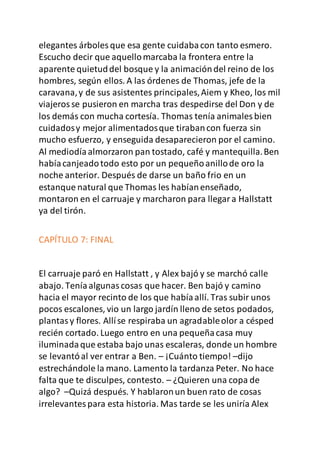 elegantes árboles que esa gente cuidabacon tanto esmero.
Escucho decir que aquellomarcaba la frontera entre la
aparente quietuddel bosque y la animacióndel reino de los
hombres, según ellos. A las órdenes de Thomas, jefe de la
caravana,y de sus asistentes principales,Aiem y Kheo, los mil
viajerosse pusieron en marcha tras despedirse del Don y de
los demás con mucha cortesía. Thomas tenía animales bien
cuidadosy mejor alimentadosque tirabancon fuerza sin
mucho esfuerzo, y enseguida desaparecieron por el camino.
Al mediodíaalmorzaron pan tostado, café y mantequilla.Ben
habíacanjeadotodo esto por un pequeñoanillode oro la
noche anterior. Después de darse un baño frio en un
estanque natural que Thomas les habíanenseñado,
montaron en el carruaje y marcharon para llegara Hallstatt
ya del tirón.
CAPÍTULO 7: FINAL
El carruaje paró en Hallstatt , y Alex bajó y se marchó calle
abajo. Teníaalgunascosas que hacer. Ben bajó y camino
hacia el mayor recinto de los que habíaallí. Tras subir unos
pocos escalones, vio un largo jardín lleno de setos podados,
plantasy flores. Allíse respiraba un agradableolor a césped
recién cortado. Luego entro en una pequeñacasa muy
iluminadaque estaba bajo unas escaleras, donde un hombre
se levantóal ver entrar a Ben. – ¡Cuánto tiempo! –dijo
estrechándole la mano. Lamento la tardanza Peter. No hace
falta que te disculpes, contesto. – ¿Quieren una copa de
algo? –Quizá después. Y hablaronun buen rato de cosas
irrelevantespara esta historia. Mas tarde se les uniría Alex
 