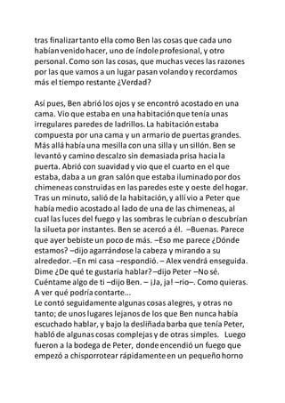 tras finalizartanto ella como Ben las cosas que cada uno
habíanvenidohacer, uno de índoleprofesional, y otro
personal. Como son las cosas, que muchas veces las razones
por las que vamos a un lugar pasan volandoy recordamos
más el tiempo restante ¿Verdad?
Así pues, Ben abrió los ojos y se encontró acostado en una
cama. Vio que estaba en una habitaciónque tenía unas
irregulares paredes de ladrillos.La habitaciónestaba
compuesta por una cama y un armario de puertas grandes.
Más alláhabíauna mesilla con una sillay un sillón. Ben se
levantó y camino descalzo sin demasiadaprisa haciala
puerta. Abrió con suavidady vio que el cuarto en el que
estaba, daba a un gran salón que estaba iluminadopordos
chimeneasconstruidas en lasparedes este y oeste del hogar.
Tras un minuto, salió de la habitación,y allívio a Peter que
habíamedio acostadoal lado de una de las chimeneas, al
cual las luces del fuego y las sombras le cubrían o descubrían
la silueta por instantes. Ben se acercó a él. –Buenas. Parece
que ayer bebiste un poco de más. –Eso me parece ¿Dónde
estamos? –dijo agarrándose la cabeza y mirando a su
alrededor. –En mi casa –respondió. – Alex vendrá enseguida.
Dime ¿De qué te gustaría hablar?–dijo Peter –No sé.
Cuéntame algo de ti –dijo Ben. – ¡Ja, ja! –rio–. Como quieras.
A ver qué podríacontarte...
Le contó seguidamente algunascosas alegres, y otras no
tanto; de unoslugares lejanosde los que Ben nunca había
escuchado hablar, y bajo la desliñadabarba que tenía Peter,
hablóde algunascosas complejasy de otras simples. Luego
fueron a la bodega de Peter, dondeencendió un fuego que
empezó a chisporrotear rápidamenteen un pequeñohorno
 