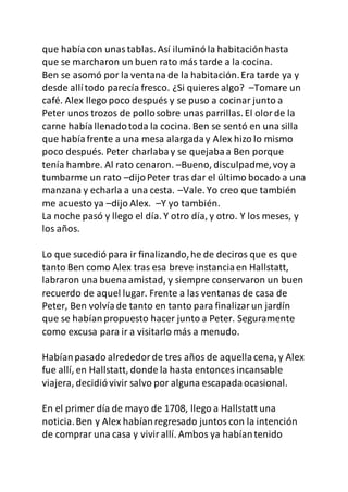 que habíacon unastablas. Así iluminó la habitaciónhasta
que se marcharon un buen rato más tarde a la cocina.
Ben se asomó por la ventana de la habitación.Era tarde ya y
desde allítodo parecía fresco. ¿Si quieres algo? –Tomare un
café. Alex llego poco después y se puso a cocinar junto a
Peter unos trozos de pollosobre unasparrillas. El olorde la
carne habíallenadotoda la cocina. Ben se sentó en una silla
que habíafrente a una mesa alargaday Alex hizo lo mismo
poco después. Peter charlabay se quejabaa Ben porque
tenía hambre. Al rato cenaron. –Bueno, disculpadme,voy a
tumbarme un rato –dijoPeter tras dar el último bocado a una
manzana y echarla a una cesta. –Vale. Yo creo que también
me acuesto ya –dijo Alex. –Y yo también.
La noche pasó y llego el día. Y otro día, y otro. Y los meses, y
los años.
Lo que sucedió para ir finalizando,he de deciros que es que
tanto Ben como Alex tras esa breve instanciaen Hallstatt,
labraron una buenaamistad, y siempre conservaron un buen
recuerdo de aquel lugar. Frente a las ventanasde casa de
Peter, Ben volvíade tanto en tanto para finalizarun jardín
que se habíanpropuesto hacer junto a Peter. Seguramente
como excusa para ir a visitarlo más a menudo.
Habíanpasado alrededorde tres años de aquellacena, y Alex
fue allí, en Hallstatt, donde la hasta entonces incansable
viajera, decidióvivir salvo por alguna escapadaocasional.
En el primer día de mayo de 1708, llego a Hallstatt una
noticia.Ben y Alex habíanregresado juntos con la intención
de comprar una casa y vivirallí. Ambos ya habíantenido
 