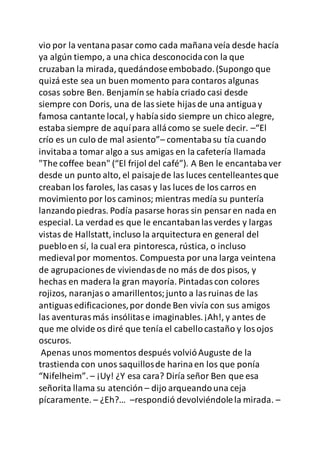 vio por la ventanapasar como cada mañanaveía desde hacía
ya algún tiempo, a una chica desconocidacon la que
cruzaban la mirada, quedándoseembobado.(Supongo que
quizá este sea un buen momento para contaros algunas
cosas sobre Ben. Benjamín se había criado casi desde
siempre con Doris, una de lassiete hijasde una antiguay
famosa cantante local, y habíasido siempre un chico alegre,
estaba siempre de aquípara allácomo se suele decir. –“El
crío es un culo de mal asiento”– comentabasu tía cuando
invitabaa tomar algo a sus amigas en la cafetería llamada
"The coffee bean" (“El frijol del café”). A Ben le encantabaver
desde un punto alto, el paisajede las luces centelleantesque
creaban los faroles, las casas y las luces de los carros en
movimiento por los caminos; mientras medía su puntería
lanzandopiedras. Podía pasarse horas sin pensaren nada en
especial. La verdad es que le encantabanlasverdes y largas
vistas de Hallstatt, incluso la arquitectura en general del
puebloen sí, la cual era pintoresca, rústica, o incluso
medievalpor momentos. Compuesta por una larga veintena
de agrupaciones de viviendasde no más de dos pisos, y
hechas en madera la gran mayoría. Pintadascon colores
rojizos, naranjaso amarillentos;junto a lasruinas de las
antiguasedificaciones,por donde Ben vivía con sus amigos
las aventurasmás insólitase imaginables.¡Ah!, y antes de
que me olvide os diré que tenía el cabellocastaño y losojos
oscuros.
Apenas unos momentos después volvióAuguste de la
trastienda con unos saquillosde harinaen los que ponía
“Nifelheim”. – ¡Uy! ¿Y esa cara? Diría señor Ben que esa
señorita llama su atención – dijo arqueandouna ceja
pícaramente. – ¿Eh?… –respondió devolviéndolela mirada. –
 