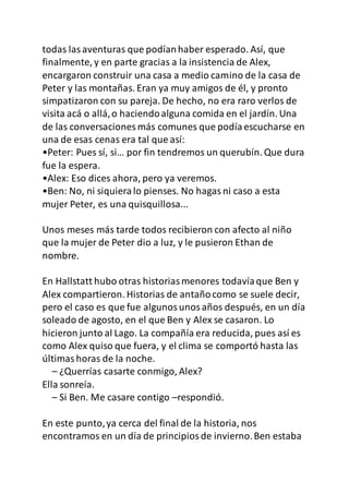 todas lasaventuras que podíanhaber esperado. Así, que
finalmente, y en parte gracias a la insistencia de Alex,
encargaron construir una casa a medio camino de la casa de
Peter y las montañas. Eran ya muy amigos de él, y pronto
simpatizaron con su pareja. De hecho, no era raro verlos de
visita acá o allá,o haciendoalguna comida en el jardín. Una
de las conversaciones más comunes que podíaescucharse en
una de esas cenas era tal que así:
•Peter: Pues sí, si… por fin tendremos un querubín. Que dura
fue la espera.
•Alex: Eso dices ahora, pero ya veremos.
•Ben: No, ni siquieralo pienses. No hagasni caso a esta
mujer Peter, es una quisquillosa...
Unos meses más tarde todos recibieron con afecto al niño
que la mujer de Peter dio a luz, y le pusieron Ethan de
nombre.
En Hallstatt hubo otras historiasmenores todavíaque Ben y
Alex compartieron. Historias de antañocomo se suele decir,
pero el caso es que fue algunosunosaños después, en un día
soleado de agosto, en el que Ben y Alex se casaron. Lo
hicieron junto al Lago. La compañía era reducida, pues así es
como Alex quiso que fuera, y el clima se comportó hasta las
últimashoras de la noche.
– ¿Querrías casarte conmigo, Alex?
Ella sonreía.
– Si Ben. Me casare contigo –respondió.
En este punto,ya cerca del final de la historia, nos
encontramos en un día de principiosde invierno.Ben estaba
 