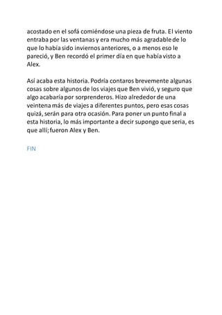 acostado en el sofá comiéndose una pieza de fruta. El viento
entraba por las ventanasy era mucho más agradablede lo
que lo habíasido inviernosanteriores, o a menos eso le
pareció, y Ben recordó el primer día en que habíavisto a
Alex.
Así acaba esta historia. Podría contaros brevemente algunas
cosas sobre algunosde los viajes que Ben vivió, y seguro que
algo acabaríapor sorprenderos. Hizo alrededorde una
veintenamás de viajes a diferentes puntos, pero esas cosas
quizá, serán para otra ocasión. Para poner un punto final a
esta historia, lo más importante a decir supongo que seria, es
que allí;fueron Alex y Ben.
FIN
 