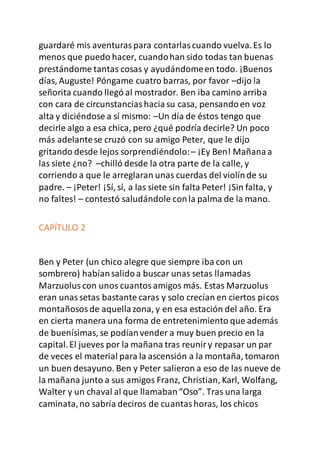 guardaré mis aventuraspara contarlascuando vuelva.Es lo
menos que puedo hacer, cuandohan sido todas tan buenas
prestándome tantas cosas y ayudándomeen todo. ¡Buenos
días, Auguste! Póngame cuatro barras, por favor –dijo la
señorita cuando llegó al mostrador. Ben iba camino arriba
con cara de circunstanciashaciasu casa, pensandoen voz
alta y diciéndose a sí mismo: –Un día de éstos tengo que
decirle algo a esa chica, pero ¿qué podría decirle? Un poco
más adelantese cruzó con su amigo Peter, que le dijo
gritando desde lejos sorprendiéndolo:– ¡Ey Ben! Mañanaa
las siete ¿no? –chilló desde la otra parte de la calle, y
corriendo a que le arreglaran unas cuerdas del violínde su
padre. – ¡Peter! ¡Sí, sí, a las siete sin falta Peter! ¡Sin falta, y
no faltes! – contestó saludándole conla palma de la mano.
CAPÍTULO 2
Ben y Peter (un chico alegre que siempre iba con un
sombrero) habíansalidoa buscar unas setas llamadas
Marzuoluscon unos cuantosamigos más. Estas Marzuolus
eran unassetas bastante caras y solo crecían en ciertos picos
montañososde aquellazona, y en esa estación del año. Era
en cierta manera una forma de entretenimiento que además
de buenísimas, se podíanvender a muy buen precio en la
capital.El jueves por la mañana tras reuniry repasar un par
de veces el material para la ascensión a la montaña, tomaron
un buen desayuno. Ben y Peter salieron a eso de las nueve de
la mañana junto a sus amigos Franz, Christian, Karl, Wolfang,
Walter y un chaval al que llamaban“Oso”. Tras una larga
caminata,no sabría deciros de cuantashoras, los chicos
 