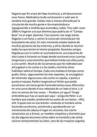 llegaron por fin al pie del Alpe Austriaco; y allídescansaron
unas horas. Mediadala tarde comenzaron a subir por el
sendero más grande. Estaba más o menos allanadoporla
circulaciónde mucha gente e iba empinándosey
zigzagueando a medida que avanzabay subía. Tras subir unos
2000 m llegaron a lo que diremos que podría ser el “Campo
Base” en el argot alpinista.Tras recorrer ese largo tramo
llegaron a un llano, y vieron la cueva tan conocidapor los
buscadores de setas. En este momento estaba repleta de
muchas personas de los entornos, y allíes donde se reunían
todos los que tenían el mismo propósito. Nuestros amigos
llegadaya casi la noche se acomodaronen una esquinitade
esta cueva e hicieron un fuego donde cocinaronunas cuantas
longanizasy unasmorcillas que habíantraído con ellosjunto
a una sartén. Muchas de las personasque les rodeaban por
allíjugaban a las cartas o a los dados, mientras otros
hablaban sobreel tiempo. Cada uno mataba el tiempo como
podía.Otros, seguramente los más expertos, se encargaban
de remendar algunacosa rota como un zapato, o poner a
punto el equipo.Podéis imaginarosel follón que podía
escucharse con tanta gente haciendotantascosas diferentes
en una cueva donde el eco rebotabade un lado al otro, y al
otro no menos de tres veces. – Perdone ¿el agua? Tengo
entendidoque hay un pozo por aquí – pregunto Peter a un
hombre que estaba cambiandolassuelas de sus botas. –Allá,
allá. El pozo está en esa brecha –contesto el hombre como
haciendouna broma, asintiendoy aprobandocon un
movimiento de cabeza el lugar en concreto. Esa noche
conocieron así a Ernest, un hombre simpático y charlatánque
les dio algunaslecciones útiles sobre la montaña y de cómo
cocinarcorrectamente las setas. Uno de los mayores orgullos
 