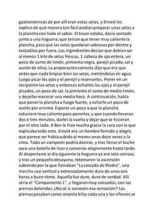 gastronómicos de por allíeran estas setas, y Ernest les
explico de qué manera tan fácil podíanpreparar unas setas a
la planchacon todo el sabor. El truco estaba, decía sentado
junto a una hoguera; que teníanque tener muy caliente la
plancha,para que las setas quedaran sabrosas por dentro y
tostaditaspor fuera. Los ingredientesdecían que debíanser
al menos 1 kilo de setas frescas, 1 cabeza de ajo entera, un
poco de zumo de limón, pimientanegra, perejil picado, sal y
aceite de oliva.La preparacióncorrecta dijo que era que
antes que nadalimpiarbien las setas, metiéndolasen agua.
Luego picar los ajosy el perejil y reservarlos. Poner en un
recipiente las setas y entonces echarles los ajosy el perejil
picados, un poco de sal, la pimienta el zumo de medio limón,
y dejarlasmacerar una media hora. A continuación,había
que poner la planchaa fuego fuerte, y echarle un poco de
aceite por encima. Esperar un poco a que la plancha
estuviera muy calientepara ponerlas, y que cuandollevaran
dos o tres minutos, darles la vuelta y dejar que se hicieran
por el otro lado. A Ben le hizo mucha gracia la cara con la que
explicabatodo esto. Ernest era un hombre fornido y alegre,
que parece ser habíasubido al menos unas doce veces a la
cima. Todo un campeón podríadecirse, y tras llenarel buche
saco una botella de licory converso alegremente hasta tarde.
Al despertarse al día siguiente la hoguera ya era solo cenizas,
y tras un pequeñodesayuno, retomaron la ascensión
subiendopor la que llamaban “Lacascada de Piedra”, una
marcha casi vertical y extremadamente dura de unasseis
horas a buen ritmo. Aquello fue duro, duro de verdad. Allí
sería el “Campamento 1”, y llegaronmuy cansados, con las
piernasdoloridas. ¿No sé si conocéisesa sensación? Las
piernaspesaban como sesenta kilos cada una y los riñones se
 