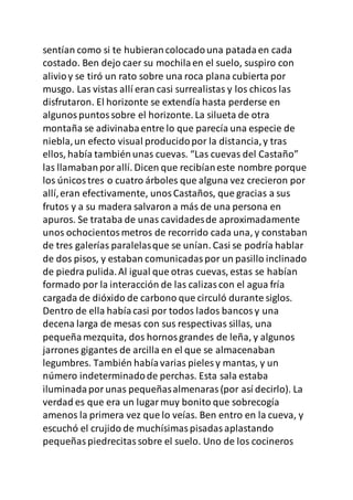 sentían como si te hubierancolocadouna patadaen cada
costado. Ben dejo caer su mochilaen el suelo, suspiro con
alivioy se tiró un rato sobre una roca plana cubierta por
musgo. Las vistas allí eran casi surrealistas y los chicos las
disfrutaron. El horizonte se extendía hasta perderse en
algunospuntossobre el horizonte. La silueta de otra
montaña se adivinabaentre lo que parecía una especie de
niebla,un efecto visual producidopor la distancia,y tras
ellos, había tambiénunas cuevas. “Las cuevas del Castaño”
las llamabanporallí. Dicen que recibíaneste nombre porque
los únicostres o cuatro árboles que alguna vez crecieron por
allí,eran efectivamente, unosCastaños, que gracias a sus
frutos y a su madera salvaron a más de una persona en
apuros. Se trataba de unas cavidadesde aproximadamente
unos ochocientosmetros de recorrido cada una, y constaban
de tres galerías paralelasque se unían. Casi se podría hablar
de dos pisos, y estaban comunicadaspor un pasillo inclinado
de piedra pulida.Al igual que otras cuevas, estas se habían
formado por la interacción de las calizascon el agua fría
cargada de dióxido de carbono que circuló durante siglos.
Dentro de ella habíacasi por todos lados bancosy una
decena larga de mesas con sus respectivas sillas, una
pequeñamezquita, dos hornosgrandes de leña, y algunos
jarrones gigantes de arcilla en el que se almacenaban
legumbres. También habíavarias pieles y mantas, y un
número indeterminadode perchas. Esta sala estaba
iluminadaporunas pequeñasalmenaras(por así decirlo). La
verdad es que era un lugarmuy bonito que sobrecogía
amenos la primera vez que lo veías. Ben entro en la cueva, y
escuchó el crujido de muchísimaspisadasaplastando
pequeñaspiedrecitassobre el suelo. Uno de los cocineros
 