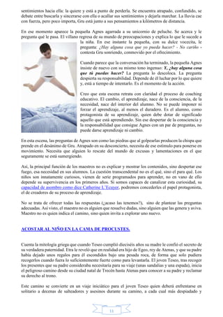 sentimientos hacia ella: la quiere y está a punto de perderla. Se encuentra atrapado, confundido, se 
debate entre buscarla y sincerarse con ella o acallar sus sentimientos y dejarla marchar. La lluvia cae 
con fuerza, pero poco importa, Gru está junto a sus pensamientos a kilómetros de distancia. 
En ese momento aparece la pequeña Agnes agarrada a su unicornio de peluche. Se acerca y le 
pregunta qué le pasa. El villano regresa de su mundo de preocupaciones y explica lo que le sucede a 
la niña. En ese instante la pequeña, con su dulce vocecita, le 
pregunta: ¿Hay alguna cosa que yo pueda hacer? - No cariño - 
contesta Gru sonriendo, conmovido por el ofrecimiento. 
Cuando parece que la conversación ha terminado, la pequeña Agnes 
insiste de nuevo con su mismo tono ingenuo: Y, ¿hay alguna cosa 
que tú puedas hacer? La pregunta lo descoloca. La pregunta 
despierta su responsabilidad. Depende de él luchar por lo que quiere 
y, está a tiempo de intentarlo. Es el momento de la acción. 
Creo que esta escena retrata con claridad el proceso de coaching 
educativo. El cambio, el aprendizaje, nace de la consciencia, de la 
necesidad, nace del interior del alumno. No se puede imponer ni 
forzar el aprendizaje, al menos el duradero. Es el alumno, como 
protagonista de su aprendizaje, quien debe dotar de significado 
aquello que está aprendiendo. Sin ese despertar de la consciencia y 
la responsabilidad que consigue Agnes con un par de preguntas, no 
puede darse aprendizaje ni cambio. 
En esta escena, las preguntas de Agnes son como las piedras que al golpearlas producen la chispa que 
prende en el desánimo de Gru. Atrapado en su desconcierto, necesita de ese estímulo para ponerse en 
movimiento. Necesita que alguien lo rescate del mundo de excusas y lamentaciones en el que 
seguramente se está sumergiendo. 
Así, la principal función de los maestros no es explicar y mostrar los contenidos, sino despertar ese 
fuego, esa necesidad en sus alumnos. La cuestión transcendental no es el qué, sino el para qué. Los 
niños son innatamente curiosos, vienen de serie programados para aprender, no en vano de ello 
depende su supervivencia en los primeros años. Si somos capaces de canalizar esta curiosidad, su 
capacidad de asombro como dice Catherine L’Ecuyer, podremos concederles el papel protagonista, 
el de creadores de su proceso de aprendizaje. 
No se trata de ofrecer todas las respuestas (¿acaso las tenemos?), sino de plantear las preguntas 
adecuadas. Así visto, el maestro no es alguien que resuelve dudas, sino alguien que las genera y aviva. 
Maestro no es quien indica el camino, sino quien invita a explorar uno nuevo. 
ACOSTAR AL NIÑO EN LA CAMA DE PROCUSTES. 
Cuenta la mitología griega que cuando Teseo cumplió dieciséis años su madre le confió el secreto de 
su verdadera paternidad. Etra le reveló que en realidad era hijo de Egeo, rey de Atenas, y que su padre 
había dejado unos regalos para él escondidos bajo una pesada roca, de forma que solo pudiera 
recogerlos cuando fuera lo suficientemente fuerte como para levantarla. El joven Teseo, tras recoger 
los presentes que su padre consideraba necesitaría para su viaje (unas sandalias y una espada), inicia 
el peligroso camino desde su ciudad natal de Trecén hasta Atenas para conocer a su padre y reclamar 
su derecho al trono. 
Este camino se convierte en un viaje iniciático para el joven Teseo quien deberá enfrentarse en 
solitario a decenas de salteadores y asesinos durante su camino, a cada cual más despiadado y 
11 
 