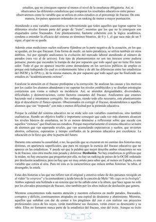 estudios, que no consiguen superar al menos el nivel de la enseñanza obligatoria. Así, si 
observamos las diferentes estadísticas que comparan los resultados educativos entre países 
observaremos como la variable que se utiliza en estos estudios es el porcentaje de fracaso. De esta 
manera, los países aparecen ordenados en un ranking de menor a mayor puntuación. 
Atendiendo a esta variable cuantitativa se sobreentiende que todos aquellos que logran superar los 
diferentes niveles forman parte del grupo de “éxito”, mientras que los que no lo consiguen son 
etiquetados como fracasados. Este planteamiento, bastante coherente con la lógica académica, 
condena a entender la eficacia del sistema en términos binarios, de 0 y 1, el que saca más de un 5 
sigue, el que no se queda. 
Además estas mediciones suelen realizarse fijándose en la parte negativa de la ecuación, en los que 
se quedan, en los que fracasan. Esta forma de medir, un tanto paradójica, se utiliza también en otros 
ámbitos. Así por ejemplo analizamos la evolución del mercado laboral atendiendo al número de 
parados (rara vez al de activos). Este tipo de planteamientos no son tan inocuos como pudiera 
pensarse, puesto que esconden la trampa de dar por supuesto que todo aquel que no tiene frío tiene 
calor. Todo el que no aparece inscrito como demandante en los servicios públicos de empleo es 
porque está trabajando (lo cual es evidentemente falso y de ahí las diferencias entre las estadísticas 
del INEM y la EPA) y, de la misma manera, da por supuesto que todo aquel que ha finalizado sus 
estudios es “académicamente exitoso”. 
Focalizar la atención en el fracaso predispone a la corrección. Se analizan las causas y los motivos 
por los cuales los alumnos abandonan o no superan los niveles establecidos y se diseñan estrategias 
correctoras con vistas a reducir su incidencia. Así, se atienden desigualdades, diversidades, 
dificultades y desmotivaciones, como factores causantes del fracaso. Analizamos que estamos 
haciendo mal e intentamos corregirlo. Sin embargo, siendo todo ello necesario, este planteamiento 
deja al descubierto el flanco opuesto. Obsesionados en corregir el fracaso, desatendemos a aquellos 
alumnos que van “trepando” con más o menos dificultad por la pirámide educativa. 
Porque la calidad del sistema educativo no se mide solo con variables cuantitativas, sino también 
cualitativas. Siendo un objetivo loable e importante conseguir que cada vez más alumnos alcancen 
los niveles básicos de enseñanza, no lo es menos detenerse a reflexionar sobre que sucede con 
aquellos “exitosos” que finalizan sus estudios. Porque mayoritariamente el sistema educativo se nutre 
de alumnos que van superando niveles, que van acumulando expectativas y sueños, que invierten 
ahorros, esfuerzos, esperanzas y tiempo confiados en la promesa educativa por excelencia: La 
educación es la llave que abre la puerta del futuro. 
Durante esta semana la casualidad, o no, ha querido que se cruzaran en mi camino dos historias muy 
distintas, en apariencia superficiales, que para mí recogen la esencia del fracaso educativo que no 
aparece en las estadísticas. Y puede ser que la palabra que mejor describa ambas situaciones no sea 
la de fracaso, sino otra mucho más pesada y dolorosa: Desilusión. No hay estadísticas ni gráficas que 
la midan, no hay encuestas que pregunten por ella, no hay un ranking de países de la OCDE ordenado 
por desilusión académica, pero no hay que ser muy astuto para saber que, al menos en España, es una 
variable que cotiza al alza. Para mí esta es la característica que enlaza ambas historias: la rabia, el 
desengaño, la estafa. 
Estas dos historias a las que me refiero son el original y emotivo relato de dos paisanos recogido en 
el vídeo “la sorpresa” y la contundente y ácida letra de la canción de Melo “Me cago en la biología”. 
Ambos suponen una bofetada a un sistema que no ha sabido estar a la altura, que hace aguas no solo 
por los elevados porcentajes de fracaso, sino también por los altos índices de desilusión que genera. 
Mientras concentremos toda nuestra atención y nuestros esfuerzos en medir parados, fracasados, 
corruptos y déficits, continuaremos atrapados en una espiral de desánimo y abatimiento. Mientras, 
aquellos que soñaban con dar de comer a los pingüinos del zoo o con realizar sus proyectos 
profesionales cerca de los suyos, verán marchitarse sus ilusiones, verán crecer su desencanto y su 
rabia. Ellos no formaron nunca parte de la estadística del fracaso, sino del éxito. Aunque su éxito 
13 
 