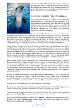 consista en haber sido capaces de acumular cientos de 
conocimientos inútiles y el aprendizaje de un idioma lo único 
que les ha abierto las puertas, aún a costa de pagar un alto 
precio. Ellos no serán nunca fracasados, serán desilusionados, 
lo cual, tristemente, es mucho más doloroso. 
LA CLASE DEL DELFÍN: Y TÚ, ¿CÓMO EDUCAS? 
La parábola de la marsopa, o del delfín, es una interesante 
historia narrada por George Bateson, uno de los padres de la 
programación neurolingüística, que recoge las observaciones 
realizadas por el propio Bateson mientras estudiaba el 
proceso de entrenamiento de unos delfines en Hawai. Las 
reflexiones extraídas en este estudio son fácilmente 
extrapolables al contexto educativo. 
Bateson observó durante varios meses como los entrenadores 
enseñaban a los delfines los trucos que debían realizar durante el espectáculo. La “clase” comenzaba 
cuando el animal hacía algo inusual, como por ejemplo saltar fuera del agua, tras lo cual los 
entrenadores hacían sonar su silbato y premiaban al delfín con un pescado. Cada vez que el delfín 
repetía esa acción el entrenador hacía sonar su silbato y premiaba nuevamente al animal. Pronto el 
delfín aprendió que esa conducta le aseguraba un premio y por tanto la repetía con asiduidad. 
Al día siguiente el delfín volvió a repetir su salto esperando obtener su pescado, pero esta vez no 
sucedió nada. El animal repitió su salto varias veces hasta que aburrido desiste en sus saltos y realiza 
una acción diferente, por ejemplo un giro. Inmediatamente el atento entrenador hace sonar su silbato 
y premia al delfín por este nuevo movimiento. Así, el equipo de entrenadores solo premia las piruetas 
nuevas. Esta pauta de funcionamiento, indica Bateson, se repitió durante dos semanas. El delfín 
intenta repetir el movimiento del día anterior esperando su pescado, y como no sucede nada realiza 
un movimiento distinto que, inmediatamente es reconocido (silbato) y premiado (pescado). 
Esta situación resulta durante los primeros días algo desconcertante para el animal, hasta que 
finalmente descubre la “lógica” del juego: sólo se premian los movimientos diferentes. Bateson 
cuenta que el decimoquinto día de su entrenamiento el delfín realizó un espectáculo tan extraordinario 
que parecía haberse vuelto loco. El animal empezó a realizar continuos movimientos diferentes 
realizando varias piruetas no observadas con anterioridad con otros delfines. Finalmente había 
“aprendido” no sólo a realizar nuevas conductas, sino que había comprendido las reglas sobre cómo 
y cuándo producirlas. 
Uno de los puntos importantes que recoge Bateson en sus observaciones es que, durante las dos 
semanas del entrenamiento, observó como el entrenador arrojaba pescado al delfín sin motivo 
aparente. Preguntado el entrenador por esta cuestión le informó: “Esto lo hago para mantener mi 
relación con él. Si nuestra relación no fuese buena, el delfín no se molestaría en aprender nada.” 
Algunas de las conclusiones que se extraen del estudio de Bateson son: 
En este caso el objetivo de los entrenadores no es que el delfín aprenda a hacer tal o cual pirueta, su 
objetivo es mucho más ambicioso: Pretenden que el animal sea creativo, que innove. 
Tan importante es la tarea (movimiento nuevo) como la relación. Que el delfín esté interesado en 
participar en el “juego” depende de que la relación entre ambos sea positiva. 
Lo que los entrenadores pretenden es que el delfín aprenda a aprender, que comprenda las “reglas 
del juego”. No importa la dificultad de la pirueta realizada, sino la innovación, el hacer algo distinto. 
Se fomenta la iniciativa y la originalidad. 
14 
 
