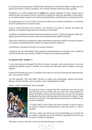 En este proceso de aprendizaje, el delfín recibe información (el sonido del silbato le indica que es lo 
que ha hecho bien) y refuerzo (pescado). Así el animal entiende cuando hace algo esperado. 
Finalmente, no se utiliza ningún tipo de castigo para corregir conductas. Es decir, mientras que el 
animal no hace movimientos nuevos o mientras se empeña en repetir los aprendidos el día anterior, 
no se le aplica ningún castigo (no se le ofrece pescado podrido), sencillamente no se le presta atención. 
Si comparásemos la “clase del delfín” con nuestro trabajo como maestros y profesores, o con nuestra 
forma de comportarnos con nuestros hijos… 
¿Cuál es nuestra intención como maestros? ¿Les decimos a los niños la “pirueta” que tienen que 
aprender o les dejamos margen para que muestren su creatividad? 
¿Cuidamos la relación de la misma manera que atendemos la tarea? ¿Tenemos tiempo de “dejar caer” 
algunos pescados fuera de nuestro tiempo de entrenamiento para cuidar la relación? 
¿Ofrecemos información y premiamos cada comportamiento esperado o positivo de nuestros alumnos 
o mostramos más predisposición a atender los comportamientos negativos? 
¿Posibilitamos, buscamos la iniciativa en nuestros alumnos? 
¿Abusamos del “pescado podrido” para corregir los comportamientos no deseados, aún a cambio de 
sacrificar la relación y que nuestros “delfines” desistan en su interés por aprender? 
15 
EL BIGOTE DEL TIGRE (*) 
Un día, una mujer joven llamada Yun Ok fue a buscar a un gran y sabio ermitaño que vivía en una 
montaña para pedirle ayuda. El ermitaño era un mago muy sabio que sabía de conjuros y pociones 
mágicas. 
Cuando Yun Ok entró en su casa, el ermitaño, sin levantar los ojos de la chimenea que estaba mirando, 
dijo: -¿Por qué has venido? 
Yun Ok respondió: -Oh, Gran Sabio. Necesito tu ayuda, estoy desesperada. ¡Hazme una poción! 
Maestro -insistió Yun Ok-, si no me ayudas, estaré verdaderamente perdida. 
-Bueno, ¿cuál es tu problema? -dijo el ermitaño 
-Se trata de mi futuro -comenzó Yun Ok-. Desde hace unos años mi país 
está sufriendo una crisis terrible. He visto como mis vecinos perdían sus 
puestos de trabajo e incluso eran desalojados de sus casas. He visto gente 
mendigar por las calles y rebuscar algo de comida entre las basuras. Tengo 
miedo, no sé qué hacer. Me angustia pensar que pronto yo pueda estar en 
esa misma situación. 
- Es difícil saber lo que el futuro nos tiene reservado. Lo que le ocurra a 
tus vecinos o amigos no necesariamente te tiene que ocurrir a ti –dijo el 
ermitaño. 
-Por favor, quiero una poción que me de tranquilidad, que me libere de 
mis miedos y angustias, que me de confianza y seguridad en el futuro, que 
me ayude a recobrar la esperanza. 
-Muy bien, vuelve en tres días y te diré qué nos hará falta para esa poción. 
 