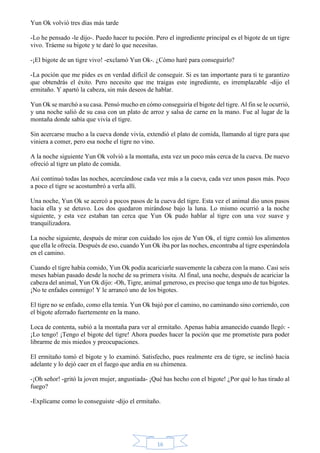 16 
Yun Ok volvió tres días más tarde 
-Lo he pensado -le dijo-. Puedo hacer tu poción. Pero el ingrediente principal es el bigote de un tigre 
vivo. Tráeme su bigote y te daré lo que necesitas. 
-¡El bigote de un tigre vivo! -exclamó Yun Ok-. ¿Cómo haré para conseguirlo? 
-La poción que me pides es en verdad difícil de conseguir. Si es tan importante para ti te garantizo 
que obtendrás el éxito. Pero necesito que me traigas este ingrediente, es irremplazable -dijo el 
ermitaño. Y apartó la cabeza, sin más deseos de hablar. 
Yun Ok se marchó a su casa. Pensó mucho en cómo conseguiría el bigote del tigre. Al fin se le ocurrió, 
y una noche salió de su casa con un plato de arroz y salsa de carne en la mano. Fue al lugar de la 
montaña donde sabía que vivía el tigre. 
Sin acercarse mucho a la cueva donde vivía, extendió el plato de comida, llamando al tigre para que 
viniera a comer, pero esa noche el tigre no vino. 
A la noche siguiente Yun Ok volvió a la montaña, esta vez un poco más cerca de la cueva. De nuevo 
ofreció al tigre un plato de comida. 
Así continuó todas las noches, acercándose cada vez más a la cueva, cada vez unos pasos más. Poco 
a poco el tigre se acostumbró a verla allí. 
Una noche, Yun Ok se acercó a pocos pasos de la cueva del tigre. Esta vez el animal dio unos pasos 
hacia ella y se detuvo. Los dos quedaron mirándose bajo la luna. Lo mismo ocurrió a la noche 
siguiente, y esta vez estaban tan cerca que Yun Ok pudo hablar al tigre con una voz suave y 
tranquilizadora. 
La noche siguiente, después de mirar con cuidado los ojos de Yun Ok, el tigre comió los alimentos 
que ella le ofrecía. Después de eso, cuando Yun Ok iba por las noches, encontraba al tigre esperándola 
en el camino. 
Cuando el tigre había comido, Yun Ok podía acariciarle suavemente la cabeza con la mano. Casi seis 
meses habían pasado desde la noche de su primera visita. Al final, una noche, después de acariciar la 
cabeza del animal, Yun Ok dijo: -Oh, Tigre, animal generoso, es preciso que tenga uno de tus bigotes. 
¡No te enfades conmigo! Y le arrancó uno de los bigotes. 
El tigre no se enfado, como ella temía. Yun Ok bajó por el camino, no caminando sino corriendo, con 
el bigote aferrado fuertemente en la mano. 
Loca de contenta, subió a la montaña para ver al ermitaño. Apenas había amanecido cuando llegó: - 
¡Lo tengo! ¡Tengo el bigote del tigre! Ahora puedes hacer la poción que me prometiste para poder 
librarme de mis miedos y preocupaciones. 
El ermitaño tomó el bigote y lo examinó. Satisfecho, pues realmente era de tigre, se inclinó hacia 
adelante y lo dejó caer en el fuego que ardía en su chimenea. 
-¡Oh señor! -gritó la joven mujer, angustiada- ¡Qué has hecho con el bigote! ¿Por qué lo has tirado al 
fuego? 
-Explícame como lo conseguiste -dijo el ermitaño. 
 