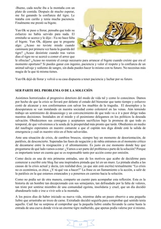 17 
-Bueno, cada noche iba a la montaña con un 
plato de comida. Después de mucho esperar, 
me fui ganando la confianza del tigre. Le 
trataba con cariño y tenía mucha paciencia. 
Finalmente me prestó su bigote. 
Yun Ok se puso a llorar, pensaba que todo su 
esfuerzo no había servido para nada. El 
ermitaño se acerco y le dijo: -Ya no hace falta 
el bigote. Yun Ok, déjame que te pregunte 
algo: ¿Acaso no tuviste miedo cuando 
caminaste por primera vez hasta la guarida del 
tigre? ¿Acaso desististe cuando tras varios 
días el tigre no se acercó a comer el arroz que 
le ofrecías? ¿Acaso no reuniste el coraje necesario para arrancar el bigote cuando creíste que era el 
momento oportuno? Si puedes ganar con ingenio, paciencia y valor el respeto y la confianza de un 
animal salvaje y sediento de sangre, sin duda puedes hacer lo mismo con tu futuro. No necesitas más 
magia de la que tú misma tienes. 
Yun Ok dejó de llorar y volvió a su casa dispuesta a tener paciencia y luchar por su futuro. 
SER PARTE DEL PROBLEMA O DE LA SOLUCIÓN 
Asistimos horrorizados al progresivo deterioro del modo de vida tal y como lo conocimos. Damos 
por hecho de que la crisis se llevará por delante el estado del bienestar que tanto tiempo y esfuerzo 
costó de alcanzar y nos conformamos con salvar los muebles de la tragedia. El desempleo y la 
desesperanza se van instalando en nuestra sociedad como colesterol en las venas. Aún teniendo 
trabajo un sentimiento de desasosiego y un convencimiento de que todo va a ir a peor dirige todas 
nuestras decisiones. Instalados en el miedo y el pesimismo delegamos en los políticos la deseada 
salvación. Obedecemos sus consignas y aceptamos sacrificios bajo la promesa de que todo es 
temporal, de que volveremos a la senda de la prosperidad más pronto que tarde. Obedientes en medio 
del naufragio esperamos en nuestro camarote a que el capitán nos diga dónde está la salida de 
emergencia y cuál es nuestro sitio en el bote salvavidas. 
Ante una situación de crisis, de cambios bruscos, siempre hay un momento de desorientación, de 
parálisis, de desconcierto. Superadas las fases de negación y de rabia entramos en el momento crítico 
de decantarse entre la resignación y el afrontamiento. Es justo en ese momento donde hay que 
preguntarse de qué lado vamos a estar: ¿Vamos a ser parte del problema o parte de la solución? Porque 
es importante tener en cuenta que se es responsable tanto por acción como por omisión. 
Como decía en una de mis primeras entradas, uno de los motivos que acabo de decidirme para 
comenzar a escribir este blog fue una inspiradora pintada que leí en un muro. La pintada aludía a las 
causas de la crisis actual y decía, (en realidad dice, ya que aún está escrita) textualmente “La crisis 
no es económica, es ética. ¿Y tú qué vas a hacer?” La frase es un llamamiento a la acción, a salir de 
la parálisis en la que estamos estancados y a ponernos en camino hacia la solución. 
Como no podía ser de otra manera, comparto un cuento para acompañar esta reflexión. Esta es la 
historia de un hombre tan decepcionado con sus semejantes, tan defraudado por la falta de valores, 
tan triste por sentirse miembro de una comunidad egoísta, insolidaria y cruel, que un día decidió 
abandonarlo todo e irse a vivir solo a la montaña. 
A los pocos días de haber iniciado su nueva vida, mientras daba un paseo observo a una pequeña 
liebre que arrastraba un trozo de carne. Extrañado decidió seguirla para comprobar qué sentido tenía 
aquello. Cuál fue su sorpresa al comprobar que la pequeña liebre estaba llevando la carne hasta la 
entrada de una cueva donde vivía un enorme tigre malherido, que apenas podía valerse por sí mismo. 
 