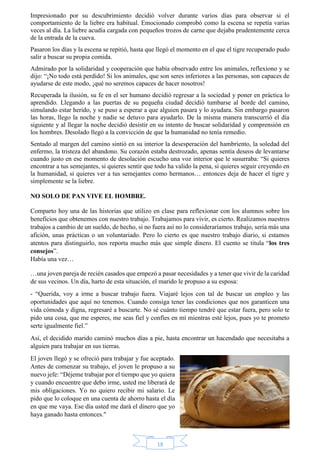 Impresionado por su descubrimiento decidió volver durante varios días para observar si el 
comportamiento de la liebre era habitual. Emocionado comprobó como la escena se repetía varias 
veces al día. La liebre acudía cargada con pequeños trozos de carne que dejaba prudentemente cerca 
de la entrada de la cueva. 
Pasaron los días y la escena se repitió, hasta que llegó el momento en el que el tigre recuperado pudo 
salir a buscar su propia comida. 
Admirado por la solidaridad y cooperación que había observado entre los animales, reflexiono y se 
dijo: “¡No todo está perdido! Si los animales, que son seres inferiores a las personas, son capaces de 
ayudarse de este modo, ¡qué no seremos capaces de hacer nosotros! 
Recuperada la ilusión, su fe en el ser humano decidió regresar a la sociedad y poner en práctica lo 
aprendido. Llegando a las puertas de su pequeña ciudad decidió tumbarse al borde del camino, 
simulando estar herido, y se puso a esperar a que alguien pasara y lo ayudara. Sin embargo pasaron 
las horas, llego la noche y nadie se detuvo para ayudarlo. De la misma manera transcurrió el día 
siguiente y al llegar la noche decidió desistir en su intento de buscar solidaridad y comprensión en 
los hombres. Desolado llegó a la convicción de que la humanidad no tenía remedio. 
Sentado al margen del camino sintió en su interior la desesperación del hambriento, la soledad del 
enfermo, la tristeza del abandono. Su corazón estaba destrozado, apenas sentía deseos de levantarse 
cuando justo en ese momento de desolación escucho una voz interior que le susurraba: “Si quieres 
encontrar a tus semejantes, si quieres sentir que todo ha valido la pena, si quieres seguir creyendo en 
la humanidad, si quieres ver a tus semejantes como hermanos… entonces deja de hacer el tigre y 
simplemente se la liebre. 
18 
NO SOLO DE PAN VIVE EL HOMBRE. 
Comparto hoy una de las historias que utilizo en clase para reflexionar con los alumnos sobre los 
beneficios que obtenemos con nuestro trabajo. Trabajamos para vivir, es cierto. Realizamos nuestros 
trabajos a cambio de un sueldo, de hecho, si no fuera así no lo consideraríamos trabajo, sería más una 
afición, unas prácticas o un voluntariado. Pero lo cierto es que nuestro trabajo diario, si estamos 
atentos para distinguirlo, nos reporta mucho más que simple dinero. El cuento se titula “los tres 
consejos”. 
Había una vez… 
…una joven pareja de recién casados que empezó a pasar necesidades y a tener que vivir de la caridad 
de sus vecinos. Un día, harto de esta situación, el marido le propuso a su esposa: 
- “Querida, voy a irme a buscar trabajo fuera. Viajaré lejos con tal de buscar un empleo y las 
oportunidades que aquí no tenemos. Cuando consiga tener las condiciones que nos garanticen una 
vida cómoda y digna, regresaré a buscarte. No sé cuánto tiempo tendré que estar fuera, pero solo te 
pido una cosa, que me esperes, me seas fiel y confíes en mí mientras esté lejos, pues yo te prometo 
serte igualmente fiel.” 
Así, el decidido marido caminó muchos días a pie, hasta encontrar un hacendado que necesitaba a 
alguien para trabajar en sus tierras. 
El joven llegó y se ofreció para trabajar y fue aceptado. 
Antes de comenzar su trabajo, el joven le propuso a su 
nuevo jefe: “Déjeme trabajar por el tiempo que yo quiera 
y cuando encuentre que debo irme, usted me liberará de 
mis obligaciones. Yo no quiero recibir mi salario. Le 
pido que lo coloque en una cuenta de ahorro hasta el día 
en que me vaya. Ese día usted me dará el dinero que yo 
haya ganado hasta entonces." 
 