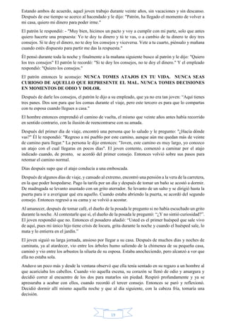 Estando ambos de acuerdo, aquel joven trabajo durante veinte años, sin vacaciones y sin descanso. 
Después de ese tiempo se acerco al hacendado y le dijo: "Patrón, ha llegado el momento de volver a 
mi casa, quiero mi dinero para poder irme." 
El patrón le respondió: - "Muy bien, hicimos un pacto y voy a cumplir con mi parte, solo que antes 
quiero hacerte una propuesta: Yo te doy tu dinero y tú te vas, o a cambio de tu dinero te doy tres 
consejos. Si te doy el dinero, no te doy los consejos y viceversa. Vete a tu cuarto, piénsalo y mañana 
cuando estés dispuesto para partir me das la respuesta." 
Él pensó durante toda la noche y finalmente a la mañana siguiente busco al patrón y le dijo: "Quiero 
los tres consejos" El patrón le recordó: "Si te doy los consejos, no te doy el dinero." Y el empleado 
respondió: "Quiero los consejos." 
El patrón entonces le aconsejo: NUNCA TOMES ATAJOS EN TU VIDA. NUNCA SEAS 
CURIOSO DE AQUELLO QUE REPRESENTE EL MAL. NUNCA TOMES DECISIONES 
EN MOMENTOS DE ODIO Y DOLOR. 
Después de darle los consejos, el patrón le dijo a su empleado, que ya no era tan joven: “Aquí tienes 
tres panes. Dos son para que los comas durante el viaje, pero este tercero es para que lo compartas 
con tu esposa cuando llegues a casa." 
El hombre entonces emprendió el camino de vuelta, el mismo que veinte años antes había recorrido 
en sentido contrario, con la ilusión de reencontrarse con su amada. 
Después del primer día de viaje, encontró una persona que lo saludo y le pregunto: "¿Hacía dónde 
vas?" Él le respondió: "Regreso a mi pueblo por este camino, aunque aún me quedan más de veinte 
de camino para llegar." La persona le dijo entonces: "Joven, este camino es muy largo, yo conozco 
un atajo con el cual llegaras en pocos días". El joven contento, comenzó a caminar por el atajo 
indicado cuando, de pronto, se acordó del primer consejo. Entonces volvió sobre sus pasos para 
retomar el camino normal. 
Días después supo que el atajo conducía a una emboscada. 
Después de algunos días de viaje, y cansado al extremo, encontró una pensión a la vera de la carretera, 
en la que poder hospedarse. Pago la tarifa por un día y después de tomar un baño se acostó a dormir. 
De madrugada se levanto asustado con un grito aterrador. Se levanto de un salto y se dirigió hasta la 
puerta para ir a averiguar qué era aquello. Cuando estaba abriendo la puerta, se acordó del segundo 
consejo. Entonces regresó a su cama y se volvió a acostar. 
Al amanecer, después de tomar café, el dueño de la posada le pregunto si no había escuchado un grito 
durante la noche. Al contestarle que sí, el dueño de la posada le preguntó: “¿Y no sintió curiosidad?”. 
El joven respondió que no. Entonces el posadero añadió: “Usted es el primer huésped que sale vivo 
de aquí, pues mi único hijo tiene crisis de locura, grita durante la noche y cuando el huésped sale, lo 
mata y lo entierra en el jardín.” 
El joven siguió su larga jornada, ansioso por llegar a su casa. Después de muchos días y noches de 
caminata, ya al atardecer, vio entre los árboles humo saliendo de la chimenea de su pequeña casa, 
caminó y vio entre los arbustos la silueta de su esposa. Estaba anocheciendo, pero alcanzó a ver que 
ella no estaba sola. 
Anduvo un poco más y desde la ventana observó que ella tenía sentado en su regazo a un hombre al 
que acariciaba los cabellos. Cuando vio aquella escena, su corazón se llenó de odio y amargura y 
decidió correr al encuentro de los dos para matarlos sin piedad. Respiró profundamente y ya se 
apresuraba a acabar con ellos, cuando recordó el tercer consejo. Entonces se paró y reflexionó. 
Decidió dormir allí mismo aquella noche y que al día siguiente, con la cabeza fría, tomaría una 
decisión. 
19 
 