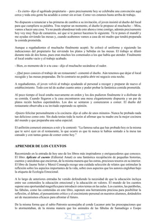 – Es cierto- dijo el agobiado propietario – pero precisamente hoy se celebraba una convención aquí 
cerca y toda esta gente ha acudido a comer sin avisar. Como ves estamos hasta arriba de trabajo. 
No dispuesto a renunciar a las primeras de cambio a su invitación, el joven insistió al dueño del local 
para que cumpliera su palabra. Tras respirar un momento, el dueño le propuso al muchacho: - Mira, 
vamos a hacer una cosa. Yo no puedo abandonar todo esto ahora e irme contigo, además precisamente 
hoy voy muy flojo de camareros, así que si te parece hacemos lo siguiente. Tú te pones el mandil y 
me ayudas sirviendo las mesas y, cuando acabemos vamos a casa de mi madre que tendrá preparada 
la comida prometida. 
Aunque a regañadientes el muchacho finalmente aceptó. Se colocó el uniforme y siguiendo las 
indicaciones del propietario fue sirviendo los platos y bebidas en las mesas. El trabajo se dilató 
durante más de dos horas, pues eran muchos los comensales a los que había que atender. Finalmente 
el local estaba vacío y el trabajo acabado. 
- Bien, es momento de ir a tu casa - dijo el muchacho secándose el sudor. 
- ¡Qué poco conoces el trabajo de un restaurante!- comentó el dueño. Aún tenemos que dejar el local 
recogido y las mesas preparadas. De lo contrario no podría abrir mi negocio esta noche. 
A regañadientes, el joven volvió al trabajo ayudando al personal a recoger y preparar de nuevo el 
establecimiento. Todo con tal de acabar cuanto antes y poder probar la fantástica comida prometida. 
Al poco tiempo el local estaba nuevamente en orden y los dos pudieron finalmente ir a disfrutar de 
su comida. Cuando llegaron a la casa encontraron una mesa elegantemente dispuesta y un par de 
platos recién hechos esperándoles. Los dos se sentaron y comenzaron a comer. El dueño del 
restaurante observaba a su invitado esperando su opinión. 
-Quiero felicitar personalmente a la cocinera- dijo al cabo de unos minutos- Nunca he probado nada 
tan delicioso como esto. Sin duda tenías toda la razón al afirmar que tu madre era la mejor cocinera 
del mundo y que preparaba una salsa especial. 
El anfitrión comenzó entonces a reír y le contestó: “La famosa salsa que has probado hoy es la misma 
que te serví ayer en el restaurante, lo que ocurre es que tú nunca te habías sentado a la mesa tan 
cansado y con tantas ganas de comer como hoy.” 
21 
APRENDER DE LOS CUENTOS 
Recomiendo en la entrada de hoy uno de los libros más inspiradores y enriquecedores que conozco. 
El libro Aplícate el cuento (Editorial Amat) es una fantástica recopilación de pequeñas historias, 
cuentos y anécdotas que encierran, de la misma manera que las ostras, preciosos tesoros en su interior. 
El libro de Jaume Soler y Mercè Conangla recoge una cuidada selección de relatos que estimulan la 
reflexión sobre los aspectos importantes de la vida, sobre esos aspectos que los autores engloban bajo 
la etiqueta de Ecología Emocional. 
A lo largo de anteriores entradas he venido defendiendo la necesidad de que la educación incluya 
entre sus contenidos la educación emocional y la educación en valores. El mundo de los cuentos 
supone una oportunidad magnífica para introducir estos temas en las aulas. Los cuentos, las parábolas, 
las fabulas, como las contenidas en este libro, suponen una herramienta preciosa para posibilitar la 
reflexión, el debate, el pensamiento crítico y el crecimiento personal en nuestros alumnos, dotándolos 
así de mecanismos eficaces para afrontar el futuro. 
De la misma forma que el sabio Patronio aconsejaba al conde Lucanor ante las preocupaciones que 
lo atormentaban, de la misma manera que los animales de las fábulas de Samadiego o Esopo 
 
