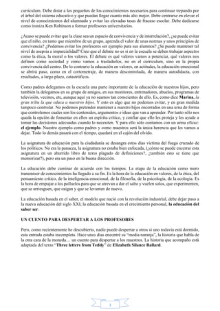 curriculum. Debe dotar a los pequeños de los conocimientos necesarios para continuar trepando por 
el árbol del sistema educativo y que puedan llegar cuanto más alto mejor. Debe centrarse en elevar el 
nivel de conocimientos del alumnado y evitar las elevadas tasas de fracaso escolar. Debe dedicarse 
como ironiza Ken Robinson a formar profesores universitarios. 
¿Acaso se puede evitar que la clase sea un espacio de convivencia y de interrelación?, ¿se puede evitar 
que el niño, en tanto que miembro de un grupo, aprenda el valor de unas normas y unos principios de 
convivencia? ¿Podemos evitar los profesores ser ejemplo para sus alumnos? ¿Se puede mantener tal 
nivel de asepsia e imparcialidad? Creo que el debate no es si en la escuela se deben trabajar aspectos 
como la ética, la moral o los valores. El debate es qué valores vamos a potenciar, qué valores nos 
definen como sociedad y cómo vamos a trasladarlos, no en el curriculum, sino en la propia 
convivencia del centro. De lo contrario la educación en valores, en actitudes, la educación emocional 
se abrirá paso, como en el cortometraje, de manera descontrolada, de manera autodidacta, con 
resultados, a largo plazo, catastróficos. 
Como padres delegamos en la escuela una parte importante de la educación de nuestros hijos, pero 
también la delegamos en su grupo de amigos, en sus monitores, entrenadores, abuelos, programas de 
televisión, vecinos, etc, aunque aquí ya no seamos tan conscientes de ello. Es, como dice Marina, la 
gran tribu la que educa a nuestros hijos. Y esto es algo que no podemos evitar, y en gran medida 
tampoco controlar. No podemos pretender mantener a nuestro hijos encerrados en una urna de forma 
que controlemos cuales son los contenidos, argumentos e ideas que van a aprender. Por tanto sólo nos 
queda la opción de fomentar en ellos un espíritu crítico, y confiar que ello les proteja y les ayude a 
tomar las decisiones adecuadas cuando lo necesiten. Y para ello sólo contamos con un arma eficaz: 
el ejemplo. Nuestro ejemplo como padres y como maestros será la única herencia que les vamos a 
dejar. Todo lo demás pasará con el tiempo, quedará en el cajón del olvido. 
La asignatura de educación para la ciudadanía se desangra estos días víctima del fuego cruzado de 
los políticos. No era la panacea, la asignatura no estaba bien enfocada, (¿cómo se puede encerrar esta 
asignatura en un aburrido libro de texto plagado de definiciones?, ¿también esto se tiene que 
memorizar?), pero era un paso en la buena dirección. 
La educación debe caminar de acuerdo con los tiempos. La etapa de la educación como mero 
transmisor de conocimientos ha llegado a su fin. Es la hora de la educación en valores, de la ética, del 
pensamiento crítico, de la inteligencia emocional, de la filosofía, de la psicología, de la ecología. Es 
la hora de empujar a los polluelos para que se atrevan a dar el salto y vuelen solos, que experimenten, 
que se arriesguen, que caigan y que se levanten de nuevo. 
La educación basada en el saber, el modelo que nació con la revolución industrial, debe dejar paso a 
la nueva educación del siglo XXI, la educación basada en el crecimiento personal, la educación del 
saber ser. 
UN CUENTO PARA DESPERTAR A LOS PROFESORES 
Pero, como recientemente he descubierto, nadie puede despertar a otros si uno todavía está dormido, 
esta entrada estaba incompleta. Hace unos días encontré su “media naranja”, la historia que habla de 
la otra cara de la moneda… un cuento para despertar a los maestros. La historia que acompaño está 
adaptada del texto “Three letters from Teddy” de Elizabeth Silance Ballard. 
3 
 