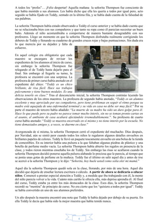 A todos los “profes”… ¡Feliz despertar! Aquella mañana la señorita Thompson fue consciente de 
que había mentido a sus alumnos. Les había dicho que ella les quería a todos por igual pero, acto 
seguido se había fijado en Teddy, sentado en la última fila, y se había dado cuenta de la falsedad de 
sus palabras. 
La señorita Thompson había estado observando a Teddy el curso anterior y se había dado cuenta que 
no se relacionaba bien con sus compañeros y que tanto su ropa como él parecían necesitar un buen 
baño. Además el niño acostumbraba a comportarse de manera bastante desagradable con sus 
profesores. Llego un momento en que la señorita Thompson disfrutaba realmente corrigiendo los 
deberes de Teddy y llenando su cuaderno de grandes cruces rojas y bajas puntuaciones. Sin duda era 
lo que merecía por su dejadez y falta de 
esfuerzo. 
En aquel colegio era obligatorio que cada 
maestro se encargara de revisar los 
expedientes de los alumnos al inicio de curso, 
sin embargo la señorita Thompson fue 
relegando el de Teddy hasta dejarlo para el 
final. Sin embargo al llegarle su turno, la 
profesora se encontró con una sorpresa. La 
profesora de primer curso había anotado en el 
expediente del chico: “Teddy es un chico 
brillante, de risa fácil. Hace sus trabajos 
pulcramente y tiene buenos modales. Es una 
delicia tenerle en clase.” Tras el desconcierto inicial, la señorita Thompson continúo leyendo las 
observaciones de los otros maestros. La profesora de segundo había anotado, “Teddy es un alumno 
excelente y muy apreciado por sus compañeros, pero tiene problemas en seguir el ritmo porque su 
madre está aquejada de una enfermedad terminal y su vida en casa no debe ser muy fácil.” Por su 
parte el maestro de tercero había añadido: “La muerte de su madre ha sido un duro golpe para él. 
Hace lo que puede pero su padre no parece tomar mucho interés, sin no se toman pronto cartas en 
el asunto, el ambiente de casa acabará afectándole irremediablemente.”. Su profesora de cuarto 
curso había anotado: “Teddy se muestra encerrado en sí mismo y no tiene interés por la escuela. No 
tiene demasiados amigos y, a veces, se duerme en clase.” 
Avergonzada de sí misma, la señorita Thompson cerró el expediente del muchacho. Días después, 
por Navidad, aún se sintió peor cuando todos los niños le regalaron algunos detalles envueltos en 
brillantes papeles de colores. Teddy le llevó un paquete toscamente envuelto en una bolsa de la tienda 
de comestibles. En su interior había una pulsera a la que faltaban algunas piedras de plástico y una 
botella de perfume medio vacía. La señorita Thompson había abierto los regalos en presencia de la 
clase, y todos rieron mientras enseñaba los de Teddy. Sin embargo las risas se acallaron cuando la 
señorita Thompson decidió ponerse aquella pulsera alabando lo preciosa que le parecía, al tiempo que 
se ponía unas gotas de perfume en la muñeca. Teddy fue el último en salir aquel día y antes de irse 
se acercó a la señorita Thompson y le dijo: “Señorita, hoy huele usted como solía oler mi mamá.” 
Aquel día la señorita Thompson quedó sola en la clase, llorando, por más de una hora. Aquel día 
decidió que dejaría de enseñar lectura escritura o cálculo. A partir de ahora se dedicaría a educar 
niños. Comenzó a prestar especial atención a Teddy y, a medida que iba trabajando con él, la mente 
del niño parecía volver a la vida. Cuánto más cariño le ofrecía ella, más deprisa aprendía él. Al final 
del curso, Teddy estaba ya entre los más destacados de la clase. Esos días, la señorita Thompson 
recordó su “mentira” de principio de curso. No era cierto que los “quisiera a todos por igual”. Teddy 
se había convertido en uno de sus alumnos preferidos. 
Un año después la maestra encontró una nota que Teddy le había dejado por debajo de su puerta. En 
ella Teddy le decía que había sido la mejor maestra que había tenido nunca. 
4 
 