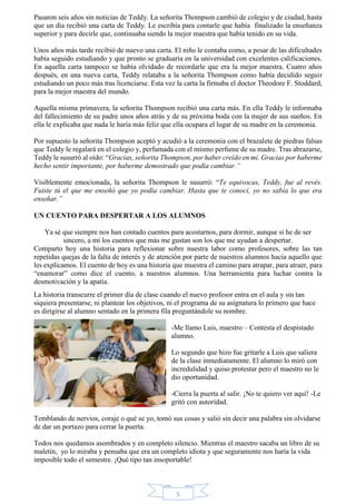 Pasaron seis años sin noticias de Teddy. La señorita Thompson cambió de colegio y de ciudad, hasta 
que un día recibió una carta de Teddy. Le escribía para contarle que había finalizado la enseñanza 
superior y para decirle que, continuaba siendo la mejor maestra que había tenido en su vida. 
Unos años más tarde recibió de nuevo una carta. El niño le contaba como, a pesar de las dificultades 
había seguido estudiando y que pronto se graduaría en la universidad con excelentes calificaciones. 
En aquella carta tampoco se había olvidado de recordarle que era la mejor maestra. Cuatro años 
después, en una nueva carta, Teddy relataba a la señorita Thompson como había decidido seguir 
estudiando un poco más tras licenciarse. Esta vez la carta la firmaba el doctor Theodore F. Stoddard, 
para la mejor maestra del mundo. 
Aquella misma primavera, la señorita Thompson recibió una carta más. En ella Teddy le informaba 
del fallecimiento de su padre unos años atrás y de su próxima boda con la mujer de sus sueños. En 
ella le explicaba que nada le haría más feliz que ella ocupara el lugar de su madre en la ceremonia. 
Por supuesto la señorita Thompson aceptó y acudió a la ceremonia con el brazalete de piedras falsas 
que Teddy le regalará en el colegio y, perfumada con el mismo perfume de su madre. Tras abrazarse, 
Teddy le susurró al oído: “Gracias, señorita Thompson, por haber creído en mí. Gracias por haberme 
hecho sentir importante, por haberme demostrado que podía cambiar.” 
Visiblemente emocionada, la señorita Thompson le susurró: “Te equivocas, Teddy, fue al revés. 
Fuiste tú el que me enseñó que yo podía cambiar. Hasta que te conocí, yo no sabía lo que era 
enseñar.” 
UN CUENTO PARA DESPERTAR A LOS ALUMNOS 
Ya sé que siempre nos han contado cuentos para acostarnos, para dormir, aunque si he de ser 
sincero, a mí los cuentos que más me gustan son los que me ayudan a despertar. 
Comparto hoy una historia para reflexionar sobre nuestra labor como profesores, sobre las tan 
repetidas quejas de la falta de interés y de atención por parte de nuestros alumnos hacía aquello que 
les explicamos. El cuento de hoy es una historia que muestra el camino para atrapar, para atraer, para 
“enamorar” como dice el cuento, a nuestros alumnos. Una herramienta para luchar contra la 
desmotivación y la apatía. 
La historia transcurre el primer día de clase cuando el nuevo profesor entra en el aula y sin tan 
siquiera presentarse, ni plantear los objetivos, ni el programa de su asignatura lo primero que hace 
es dirigirse al alumno sentado en la primera fila preguntándole su nombre. 
-Me llamo Luis, maestro – Contesta el despistado 
alumno. 
Lo segundo que hizo fue gritarle a Luis que saliera 
de la clase inmediatamente. El alumno lo miró con 
incredulidad y quiso protestar pero el maestro no le 
dio oportunidad. 
-Cierra la puerta al salir. ¡No te quiero ver aquí! -Le 
gritó con autoridad. 
Temblando de nervios, coraje o qué se yo, tomó sus cosas y salió sin decir una palabra sin olvidarse 
de dar un portazo para cerrar la puerta. 
Todos nos quedamos asombrados y en completo silencio. Mientras el maestro sacaba un libro de su 
maletín, yo lo miraba y pensaba que era un completo idiota y que seguramente nos haría la vida 
imposible todo el semestre. ¡Qué tipo tan insoportable! 
5 
 