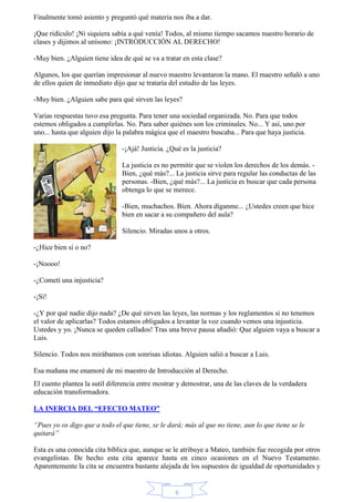 Finalmente tomó asiento y preguntó qué materia nos iba a dar. 
¡Que ridículo! ¡Ni siquiera sabía a qué venía! Todos, al mismo tiempo sacamos nuestro horario de 
clases y dijimos al unísono: ¡INTRODUCCIÓN AL DERECHO! 
-Muy bien. ¿Alguien tiene idea de qué se va a tratar en esta clase? 
Algunos, los que querían impresionar al nuevo maestro levantaron la mano. El maestro señaló a uno 
de ellos quien de inmediato dijo que se trataría del estudio de las leyes. 
-Muy bien. ¿Alguien sabe para qué sirven las leyes? 
Varias respuestas tuvo esa pregunta. Para tener una sociedad organizada. No. Para que todos 
estemos obligados a cumplirlas. No. Para saber quiénes son los criminales. No... Y así, uno por 
uno... hasta que alguien dijo la palabra mágica que el maestro buscaba... Para que haya justicia. 
-¡Ajá! Justicia. ¿Qué es la justicia? 
La justicia es no permitir que se violen los derechos de los demás. - 
Bien, ¿qué más?... La justicia sirve para regular las conductas de las 
personas. -Bien, ¿qué más?... La justicia es buscar que cada persona 
obtenga lo que se merece. 
-Bien, muchachos. Bien. Ahora díganme... ¿Ustedes creen que hice 
bien en sacar a su compañero del aula? 
Silencio. Miradas unos a otros. 
6 
-¿Hice bien sí o no? 
-¡Noooo! 
-¿Cometí una injusticia? 
-¡Sí! 
-¿Y por qué nadie dijo nada? ¿De qué sirven las leyes, las normas y los reglamentos si no tenemos 
el valor de aplicarlas? Todos estamos obligados a levantar la voz cuando vemos una injusticia. 
Ustedes y yo. ¡Nunca se queden callados! Tras una breve pausa añadió: Que alguien vaya a buscar a 
Luis. 
Silencio. Todos nos mirábamos con sonrisas idiotas. Alguien salió a buscar a Luis. 
Esa mañana me enamoré de mi maestro de Introducción al Derecho. 
El cuento plantea la sutil diferencia entre mostrar y demostrar, una de las claves de la verdadera 
educación transformadora. 
LA INERCIA DEL “EFECTO MATEO” 
“Pues yo os digo que a todo el que tiene, se le dará; más al que no tiene, aun lo que tiene se le 
quitará” 
Esta es una conocida cita bíblica que, aunque se le atribuye a Mateo, también fue recogida por otros 
evangelistas. De hecho esta cita aparece hasta en cinco ocasiones en el Nuevo Testamento. 
Aparentemente la cita se encuentra bastante alejada de los supuestos de igualdad de oportunidades y 
 