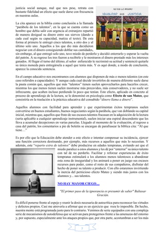 justicia social aunque, mal que nos pese, retrata con 
bastante fidelidad un efecto que suele darse con frecuencia 
en nuestras aulas. 
La cita aparece en la biblia como conclusión a la llamada 
“parábola de los talentos”, en la que se cuenta como un 
hombre que debía salir con urgencia al extranjero repartió 
de manera desigual su dinero entre sus siervos (dando a 
cada cual según su capacidad, matiza el texto). De esta 
forma al primero le entregó cinco talentos, a otro dos y al 
último solo uno. Aquellos a los que dio más decidieron 
negociar con el dinero consiguiendo doblar sus cantidades, 
sin embargo, al que entregó solo uno, tuvo miedo de perderlo y decidió enterrarlo y esperar la vuelta 
del patrón. A su regreso los tres fueron a recibirle y le mostraron el dinero prestado más los intereses 
ganados. Al llegar el turno del último, el señor enfurecido le recriminó su actitud y sentenció quitarle 
su única moneda para entregársela a aquel que tenía más. Y es aquí donde, a modo de conclusión, 
aparece la conocida sentencia. 
En el campo educativo nos encontramos con alumnos que disponen de más o menos talentos (en este 
caso referidos a capacidades). Y aunque cada cual decide invertirlos de manera diferente suele darse 
la pauta común que, aquellos que más “talentos” tienen suelen aprovecharlos para hacerlos crecer, 
mientras los que menos tienen suelen mostrarse más precavidos, más conservadores, y no suele ser 
infrecuente, que acaben incluso perdiendo lo poco que tenían. Este efecto, aplicado en concreto al 
proceso de aprendizaje de la lectura, se le denominó en psicología como Efecto de san Mateo, que 
consistiría en la traslación a la práctica educativa del consabido “dinero llama a dinero”. 
Aquellos alumnos con facilidad para aprender y que experimentan éxitos tempranos suelen 
convertirse en buenos estudiantes, buenos negociantes según la parábola, que van doblando su capital 
inicial, mientras que, aquellos que fruto de sus escasos talentos fracasan en la adquisición de la lectura 
(sería aplicable a cualquier aprendizaje instrumental), suelen iniciar una espiral descendente que les 
lleva a acumular decepciones en varias parcelas. Llegado el momento de la evaluación, el regreso a 
casa del patrón, los comentarios a pie de boletín se encargan de parafrasear la bíblica cita: “Al que 
tiene…” 
Es por ello que la Educación debe atender a este efecto e intentar compensar su incidencia, ejercer 
una función correctora destinando, por ejemplo, más recursos a aquellos que más lo necesitan. Y 
además, este “reparto extra de talentos” debe producirse en edades tempranas, evitando así que el 
miedo paralice a estos alumnos y les dé por “enterrar” su único talento 
con tal de no perderlo. Facilitar y reforzar experiencias de éxito 
tempranas estimulará a los alumnos menos talentosos a abandonar 
esta zona de inseguridad y los animará a poner en juego sus escasos 
recursos para poder, como el resto de sus compañeros, disfrutar del 
hecho de poner su talento a producir. Con ello estaremos invirtiendo 
la inercia del pernicioso efecto Mateo y siendo más justos con los 
alumnos y... sus talentos. 
NO HAY MAYOR CIEGO… 
"El primer paso de la ignorancia es presumir de saber" Baltasar 
7 
Gracián. 
Es difícil ponerse frente al espejo y reunir la dosis necesaria de autocrítica para reconocer las virtudes 
y defectos propios. Casi me atrevería a afirmar que es un ejercicio que roza lo imposible. De hecho, 
nuestra mente está programada justo para lo contrario. Venimos de serie equipados con una compleja 
serie de mecanismos de autodefensa que se activan para protegernos frente a las amenazas del entorno 
y, por supuesto, especialmente ante los ataques propios que, por otra parte, acostumbran a ser los más 
 