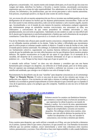 peligrosos y encarnizados. Así, nuestra mente está siempre alerta para, en el caso de que las cosas nos 
vengan mal dadas, dulcificar los hechos y llevarlos a nuestro terreno, encontrando convincentes 
argumentos que nos eximan de toda responsabilidad. Nos adentramos así en el fértil terreno de las 
excusas, los infortunios y las justificaciones, que nos sirven para poner a salvo nuestra autoestima. 
Este proceso, en principio positivo, no deja de estar exento de ciertos riesgos. 
Así, un exceso de celo en nuestra autoprotección nos lleva a inventar una realidad paralela, en la que 
desfiguramos de tal manera los hechos que los dejamos prácticamente irreconocibles. Todo con tal 
de evitar asumir la más mínima autocrítica, todo con tal de mantener a salvo nuestro orgullo, nuestro 
ego. Acostumbrados a ver el mundo de esta manera (la nuestra), rechazamos cualquier argumento 
que mínimamente ponga en entredicho nuestras convicciones, nos enrocamos en ellas, nos 
endiosamos y convencemos de que somos poseedores de verdades universales y esto, 
paradójicamente, nos convierte en ignorantes. Adentrados en este sendero es cada vez más difícil salir 
de él, puesto que la ignorancia es una bestia prepotente y fanática que suele alimentarse de sus propios 
comentarios. Como dice el refrán la ignorancia es la madre del atrevimiento. 
Una de las fórmulas más eficaces para sacudir nuestra consciencia y despertarnos de ese falso sueño 
es ver reflejadas nuestras actitudes en los demás. Todas las trabas y dificultades que encontramos 
para la crítica propia se esfuman cuando cambia el objetivo. Cuando se trata de linchar al otro, todo 
el mundo parece sentirse autorizado. Sin embargo, lo realmente doloroso sucede cuando en medio de 
ese linchamiento colectivo, seguramente con nuestras barreras defensivas aturdidas, nos damos 
cuenta de que las pedradas que con más rabia lanzamos son las que dirigimos hacía nuestros propios 
defectos. De repente reconocemos en la paja del ojo ajeno la viga propia. Es el momento de la 
sacudida, del despertar de la consciencia, el momento afortunado en el que se enciende la luz y 
podemos ver… o no. Porque no hay mayor ciego que el que no quiere ver. 
A menudo suelo utilizar “cortos” en clase con mis alumnos y considero que son una buena 
herramienta para conseguir ese despertar, esa reflexión en el fondo propia, pero en la forma ajena. 
Para mí suponen una estrategia perfecta para invitarles a enfrentar sus excusas y sus miedos. La 
semilla está sembrada, que consiga o no el objetivo eso solo el tiempo lo dirá. 
Recientemente he descubierto una de esas “semillas” para despertar consciencias en el cortometraje 
“Pipas” de Manuela Moreno. El corto es una joya de poco más de tres minutos que recoge a la 
perfección este objetivo. Una invitación en toda regla a mirarse el ombligo dirigida a los jóvenes y 
también a la sociedad en general (especialmente al sector educativo) que consiente que se expanda el 
virus de la ignorancia, ajena a los peligros que ello comporta. También en esto me sirve el título del 
post de hoy... 
UN CUENTO PARA DESPERTAR A LOS PADRES 
Solemos asociar los cuentos con fantásticas historias 
que contamos a nuestros hijos a la hora de acostarlos, y 
que esperamos les abran la puerta a un mundo de 
fantasía y sueños. Así a través de estas, aparentemente 
insignificantes historias, conseguimos crear momentos 
mágicos de complicidad y cercanía con nuestros 
pequeños. Sin embargo existen otros cuentos, otras 
historias, que más allá de abrirnos las puertas de los 
sueños nos despiertan a la vida, nos sacuden la 
consciencia y nos invitan a mirarnos por dentro. 
Estos cuentos para despertar, que suelo utilizar a menudo en el blog, son una invitación a detenerse 
en el camino, a pensar sobre lo que somos y hacemos y lo que creemos ser. Una llamada a la necesaria 
reflexión que nos permite madurar, crecer interiormente y sentir más coherencia entre nuestros 
valores, pensamientos y acciones. Esta reflexión se hace más imprescindible si cabe cuando hablamos 
8 
 