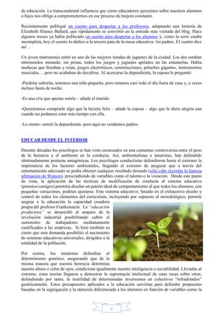 de educación. La transcendental influencia que como educadores ejercemos sobre nuestros alumnos 
o hijos nos obliga a comprometernos en ese proceso de mejora constante. 
Recientemente publiqué un cuento para despertar a los profesores, adaptando una historia de 
Elizabeth Silance Ballard, que rápidamente se convirtió en la entrada más visitada del blog. Hace 
algunos meses ya había publicado un cuento para despertar a los alumnos y, como la serie estaba 
incompleta, hoy el cuento lo dedico a la tercera pata de la mesa educativa: los padres. El cuento dice 
así… 
Un joven matrimonio entró en uno de las mejores tiendas de juguetes de la ciudad. Los dos estaban 
entretenidos mirando, sin prisas, todos los juegos y juguetes apilados en las estanterías. Había 
muñecas que lloraban y reían, juegos electrónicos, construcciones, peluches gigantes, instrumentos 
musicales… pero no acababan de decidirse. Al acercarse la dependienta, la esposa le preguntó: 
-Perdone señorita, tenemos una niña pequeña, pero estamos casi todo el día fuera de casa y, a veces 
incluso hasta de noche. 
9 
-Es una cría que apenas sonríe – añade el marido. 
-Quisiéramos comprarle algo que la hiciera feliz – añade la esposa – algo que le diera alegría aun 
cuando no podamos estar más tiempo con ella. 
-Lo siento- sonrió la dependienta- pero aquí no vendemos padres. 
EDUCAR DESDE EL INTERIOR 
Durante décadas los psicólogos se han visto enzarzados en una contumaz controversia entre el peso 
de la herencia y el ambiente en la conducta. Así, ambientalistas e innatistas, han defendido 
obstinadamente posturas antagónicas. Los psicólogos conductistas defendieron hasta el extremo la 
importancia de los factores ambientales, llegando al extremo de asegurar que a través del 
entrenamiento adecuado se podía obtener cualquier resultado deseado (sólo cabe recordar la famosa 
afirmación de Watson), prescindiendo de variables como el talento o la vocación. Desde este punto 
de vista, la aplicación de las técnicas de modificación de conducta al sistema educativo 
(premios/castigos) permitía diseñar un patrón ideal de comportamiento al que todos los alumnos, con 
pequeñas variaciones, podrían ajustarse. Este sistema educativo, basado en el exhaustivo diseño y 
control de todos los elementos del curriculum, incluyendo por supuesto el metodológico, permite 
asignar a la educación la capacidad creadora 
propia del profesor Frankenstein. La “educación 
productora” se desarrolló al amparo de la 
revolución industrial posibilitando cubrir el 
suministro de trabajadores medianamente 
cualificados a las empresas. Si bien también es 
cierto que esta demanda posibilitó el nacimiento 
de sistemas educativos universales, dirigidos a la 
totalidad de la población. 
Por contra, los innatistas defendían el 
determinismo genético, asegurando que de la 
misma manera que nuestra herencia determina 
nuestra altura o color de ojos, condiciona igualmente nuestra inteligencia o sociabilidad. Llevadas al 
extremo, estas teorías llegaron a demostrar la supremacía intelectual de unas razas sobre otras, 
defendiendo por tanto, la inutilidad de determinadas inversiones en colectivos “infradotados” 
genéticamente. Estos presupuestos aplicados a la educación servirían para defender propuestas 
basadas en la segregación y la atención diferenciada a los alumnos en función de variables como la 
 