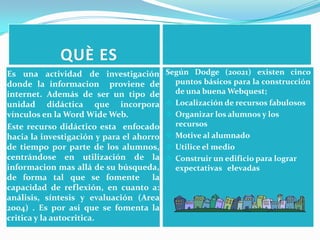  QUÈ ESEs una actividad de investigación donde la informacion  proviene de internet. Además de ser un tipo de unidad didáctica que incorpora vínculos en la Word Wide Web.Este recurso didáctico esta  enfocado hacia la investigación y para el ahorro de tiempo por parte de los alumnos, centrándose en utilización de la informacion mas allá de su búsqueda, de forma tal que se fomente  la capacidad de reflexión, en cuanto a: análisis, síntesis y evaluación (Area 2004) . Es por asi que se fomenta la critica y la autocritica.Según Dodge (20021) existen cinco puntos básicos para la construcción de una buena Webquest;Localización de recursos fabulosos