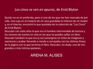 Los cinco se ven en apuros, de Enid Blyton
Quizás no es mi preferido, pero sí uno de los que me han marcado de por
vida. Una caja en el trastero de mi casa guardaba la infancia de mi madre
y, en el interior, encontré lo que quedaba de la colección de "Los Cinco"
de Enid Blyton. 
Descubrí con siete años lo que era el hambre interminable de lectura y
los veranos de noches en vela en las que no puedes soltar un libro.
Descubrí también lo que era (y es) sumergirse en miles de imágenes y
aventuras y acabar llorando o riendo a carcajadas con las últimas líneas
de la página con la que termina el libro. Descubrí, sin duda, una de mis
grandes y más íntimas pasiones.
ARENA M. ALISES
 