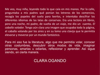 Me veo, muy niña, leyendo todo lo que caía en mis manos. Por la calle,
preguntaba a mis padres qué ponían los letreros de los comercios,
recogía los papeles del suelo para leerlos, e intentaba descifrar los
diferentes idiomas de las latas de conservas. Era una lectora sin libros,
pero una noche, mi padre, de vuelta de un viaje, me dio un cuento, El
caballo volador. Tengo aún clara una imagen que ocupaba toda la página,
el caballo volando por los aires y en su lomo una clavija que le permitía
elevarse y moverse por un mundo fantástico.
Para mí eso fue la literatura, algo que me permitía volar, conocer
otras costumbres, descubrir otros modos de vida, imaginar
personas, amarlas u odiarlas, reflexionar y aprender. Así sigue
siendo, en cierta manera.
CLARA OGANDO
 