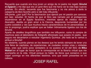 Recuerdo que cuando era muy joven un amigo de mi padre me regaló Sinuhé
el Egipcio y me dijo que era un gran libro que me haría ver la vida bajo nuevos
prismas. En efecto, recuerdo que fue fascinante y no me atrevo a darle la
categoría de libro favorito pero sí del más influyente.
Influyente, ¿por qué? Por la fascinación que ejerció por mi pasión por conocer,
por leer, estudiar. El hecho de que el libro sea narrado por el protagonista
situándonos en el Egipto faraónico, mientras ejerce de médico real de
Akenatón, destila un gran amor a la Ciencia, desprende humanidad por los
cuatro costados y veo que muchos trazos característicos de mi personalidad, si
me lo propongo, podría explicar que se hallan íntimamente ligados con los de
Sinuhé.
Aparte de detalles biográficos que también me influyeron, como la compra de
reactivos para el laboratorio de fotógrafo aficionado que poseía mi padre,  que
seguro me decantaron a estudiar Ingeniería Química. ¡No todo se lo vamos a
atribuir a Sinuhé!
No obstante, cuando pienso en los deseos que he tenido siempre de tener una
vida llena de capítulos, de experiencias, de ciudades vividas unas y visitadas
otras, creo que sería poco verdadero si no pusiera el rol del libro de Mika
Waltari en el lugar de honor que le corresponde en la librería virtual que me
acompaña en la vida. Virtual porque no hablo de libros que conservo o que
viajan conmigo en mis diferentes destinos, sino que están presentes en mi
cabeza.
JOSEP RAFEL
 