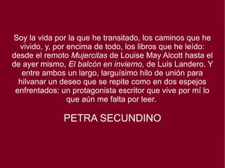 Soy la vida por la que he transitado, los caminos que he
vivido, y, por encima de todo, los libros que he leído:
desde el remoto Mujercitas de Louise May Alcott hasta el
de ayer mismo, El balcón en invierno, de Luis Landero. Y
entre ambos un largo, larguísimo hilo de unión para
hilvanar un deseo que se repite como en dos espejos
enfrentados: un protagonista escritor que vive por mí lo
que aún me falta por leer.
PETRA SECUNDINO
 