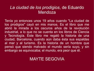 La ciudad de los prodigios, de Eduardo
Mendoza
Tenía yo entonces unos 19 años cuando "La ciudad de
los prodigios" cayó en mis manos. Es el libro que me
abrió la mirada a los oscuros años de la revolución
industrial, a lo que no se cuenta en los libros de Ciencia
y Tecnología. Este libro me regaló la historia de una
ciudad, Barcelona, cuando aún daba ésta sus espaldas
al mar y al turismo. Es la historia de un hombre que
pensó que siendo malvado el mundo sería suyo, y sin
embargo se equivocaba; el mundo, era peor que él.
MAYTE SEGOVIA
 