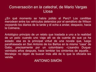 Conversación en la catedral, de Mario Vargas
Llosa
¿En qué momento se había jodido el Perú? Los canillitas
merodean entre los vehículos detenidos por el semáforo de Wilson
voceando los diarios de la tarde y él echa a andar, despacio, hacia
la Colmena.
Antológico principio de un relato que traslada a uno a la realidad
de un país: cuando uno viaja allí se da cuenta de que ya ha
estado: esa es la principal virtud de una novela que, luego
parafraseada en San Antonio de los Baños en la misma “casa” de
Gabo, precisamente por un colombiano –Lisandro Duque-
veintiséis años después, hace temblar los cimientos de aquella…
Moraleja: no dejen de buscar más allá de lo que la oficialía les
venda.
ANTONIO SIMÓN
 