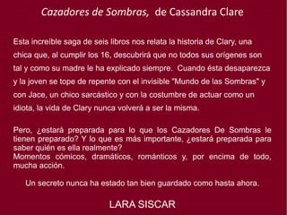 Cazadores de Sombras, de Cassandra Clare
Esta increíble saga de seis libros nos relata la historia de Clary, una
chica que, al cumplir los 16, descubrirá que no todos sus orígenes son
tal y como su madre le ha explicado siempre.  Cuando ésta desaparezca
y la joven se tope de repente con el invisible "Mundo de las Sombras" y
con Jace, un chico sarcástico y con la costumbre de actuar como un
idiota, la vida de Clary nunca volverá a ser la misma.
Pero, ¿estará preparada para lo que los Cazadores De Sombras le
tienen preparado? Y lo que es más importante, ¿estará preparada para
saber quién es ella realmente?
Momentos cómicos, dramáticos, románticos y, por encima de todo,
mucha acción.
Un secreto nunca ha estado tan bien guardado como hasta ahora.
LARA SISCAR
 