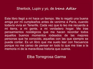 Sherlock, Lupin y yo, de Irene Adler
Este libro llegó a mí hace un tiempo. Me lo regaló una buena
amiga por mi cumpleaños antes de venirme a París, cuando
todavía vivía en Tenerife. Cada vez que lo leo me recuerda a
mi tierra, a mi gente, a mi verdadero hogar. Me trae
pensamientos nostálgicos que me hacen recordar todos
aquellos buenos momentos rodeados de las mejores
personas que he conocido, aquellas con las que siempre se
puede contar. Es un libro que me suelo leer con frecuencia
porque no me canso de pensar en todo lo que me trae a la
memoria ni de la maravillosa historia que cuenta.
Elba Torregrosa Garma
 