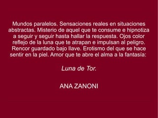 Mundos paralelos. Sensaciones reales en situaciones
abstractas. Misterio de aquel que te consume e hipnotiza
a seguir y seguir hasta hallar la respuesta. Ojos color
reflejo de la luna que te atrapan e impulsan al peligro.
Rencor guardado bajo llave. Erotismo del que se hace
sentir en la piel. Amor que te abre el alma a la fantasía:
Luna de Tor.
ANA ZANONI
 