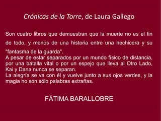 Crónicas de la Torre, de Laura Gallego
Son cuatro libros que demuestran que la muerte no es el fin
de todo, y menos de una historia entre una hechicera y su
"fantasma de la guarda".
A pesar de estar separados por un mundo físico de distancia,
por una batalla vital o por un espejo que lleva al Otro Lado,
Kai y Dana nunca se separan.
La alegría se va con él y vuelve junto a sus ojos verdes, y la
magia no son sólo palabras extrañas.
FÁTIMA BARALLOBRE
 